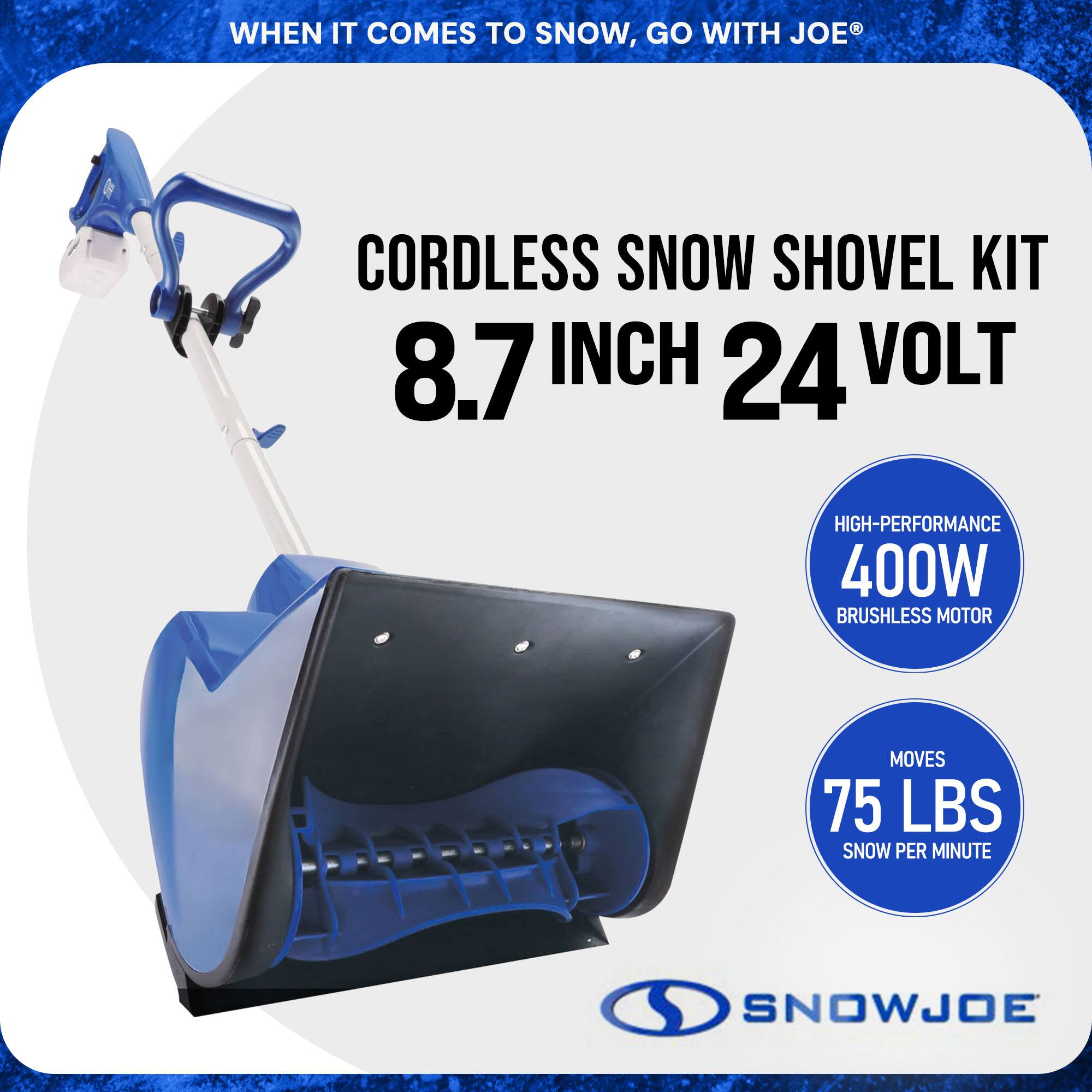 WHEN IT COMES TO SNOW, GO WITH JOE®

CORDLESS SNOW SHOVEL KIT  
8.7 INCH 24 VOLT

HIGH-PERFORMANCE  
400W BRUSHLESS MOTOR

MOVES  
75 LBS SNOW PER MINUTE

SNOWJOE