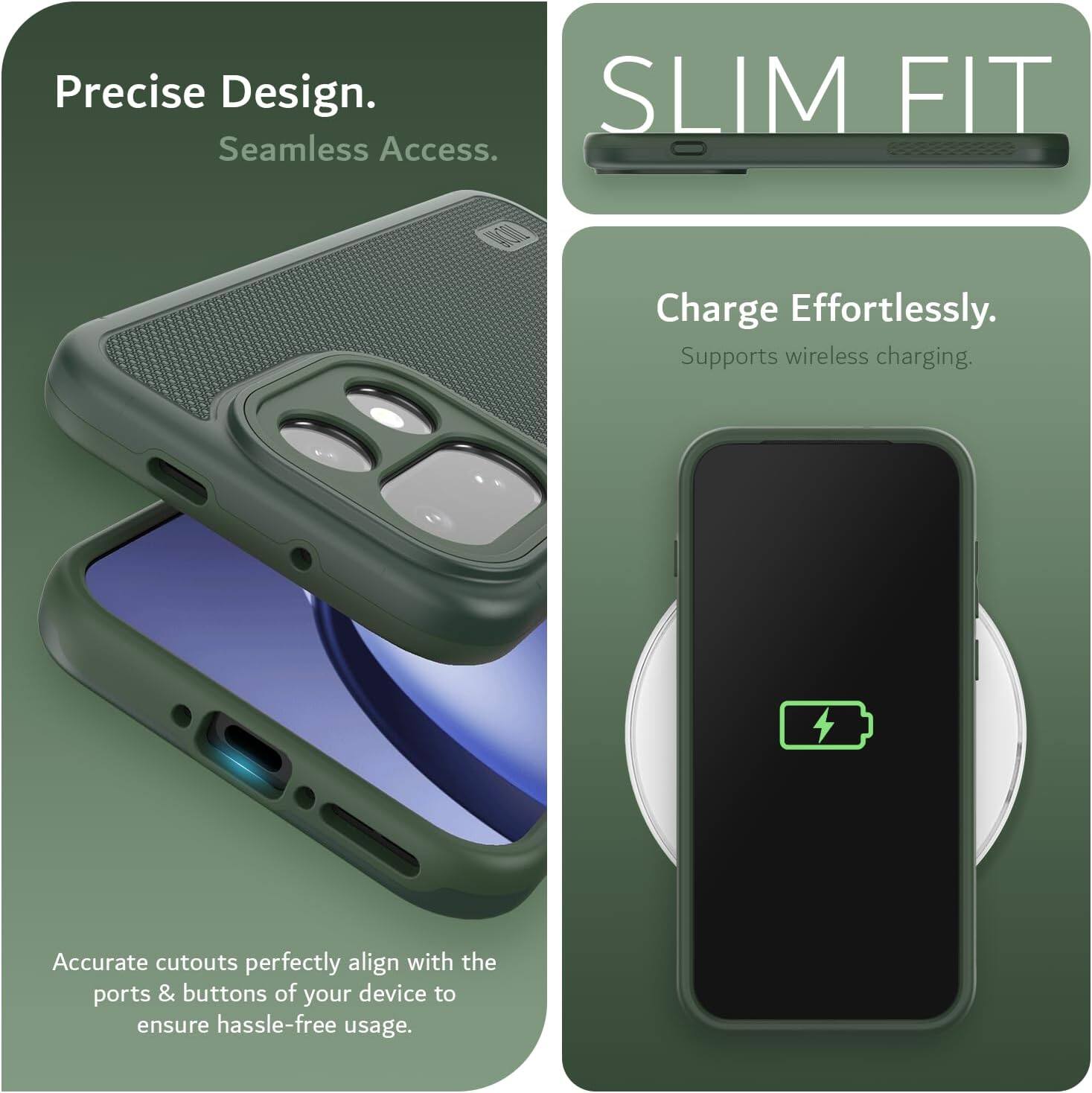 Precise Design.  
Seamless Access.  

SLIM FIT  

Charge Effortlessly.  
Supports wireless charging.  

Accurate cutouts perfectly align with the ports & buttons of your device to ensure hassle-free usage.