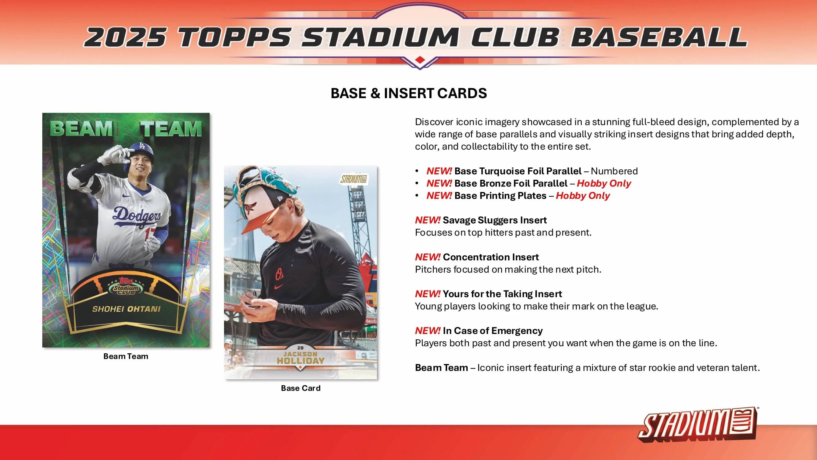 2025 TOPPS STADIUM CLUB BASEBALL BASE & INSERT CARDS

Discover iconic imagery showcased in a stunning full-bleed design, complemented by a wide range of base parallels and visually striking insert designs that bring added depth, color, and collectability to the entire set.

- NEW! Base Turquoise Foil Parallel Numbered
- NEW! Base Bronze Foil Parallel - Hobby Only
- NEW! Base Printing Plates - Hobby Only

NEW! Savage Sluggers Insert
Focuses on top hitters past and present.

NEW! Concentration Insert
Pitchers focused on making the next pitch.

NEW! Yours for the Taking Insert
Young players looking to make their mark on the league.

NEW! In Case of Emergency
Players both past and present you want when the game is on the line.

Beam Team
Iconic insert featuring a mixture of star rookie and veteran talent.

Base Card

STADIUM CLUB
