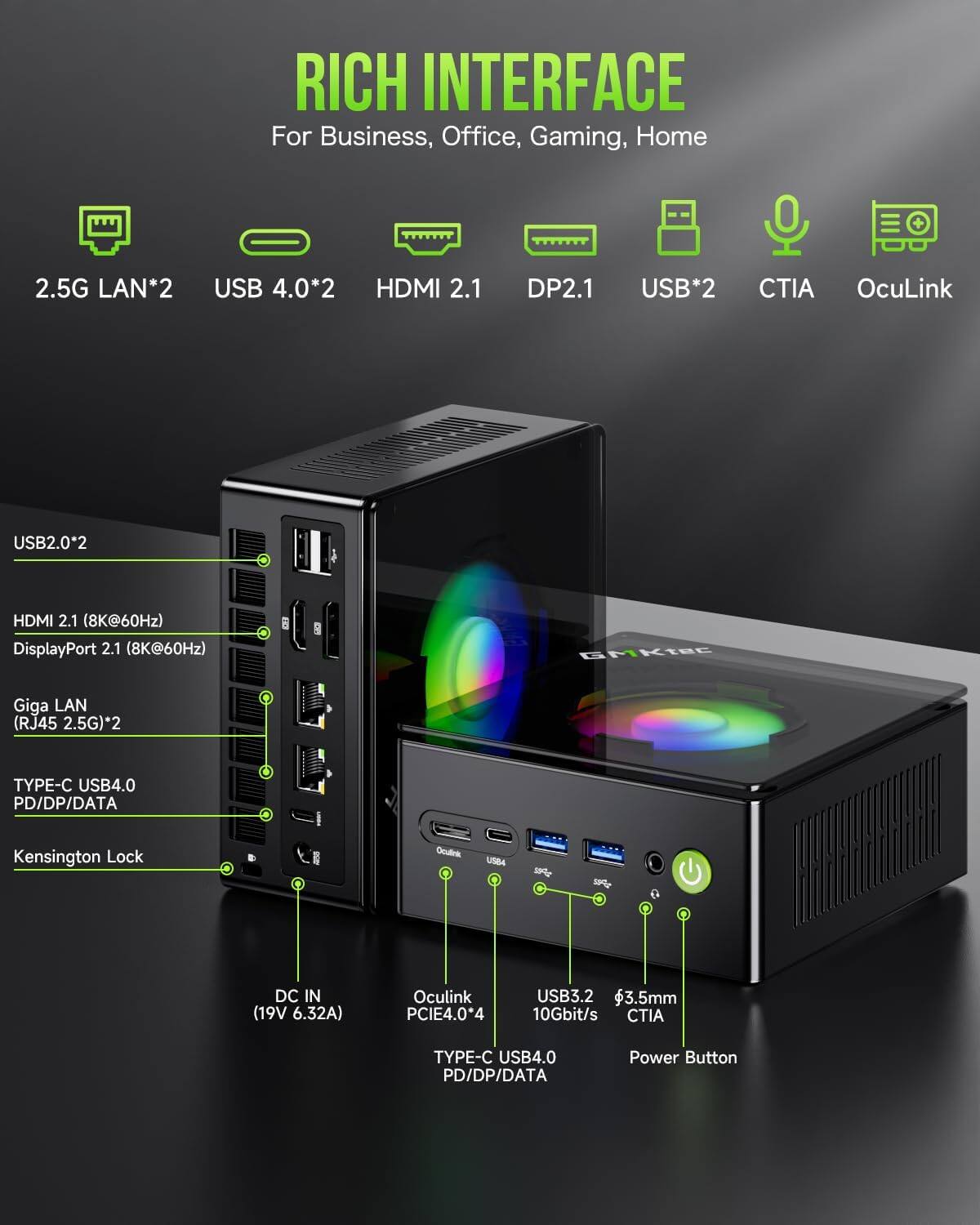 RICH INTERFACE  
For Business, Office, Gaming, Home

2.5G LAN*2  
USB 4.0*2  
HDMI 2.1  
DP2.1  
USB*2  
CTIA OcuLink  
USB2.0*2  
HDMI 2.1 (8K@60Hz)  
DisplayPort 2.1 (8K@60Hz)  
GMKtec  
Giga LAN (RJ45 2.5G)*2  
TYPE-C USB4.0 PD/DP/DATA  
Kensington Lock  
Oculink  
USBA  

SPIZ  
DC IN (19V 6.32A)  
Oculink PCIE4.0*4  
USB3.2 3.5mm 10Gbit/s CTIA  
TYPE-C USB4.0 PD/DP/DATA  
Power Button