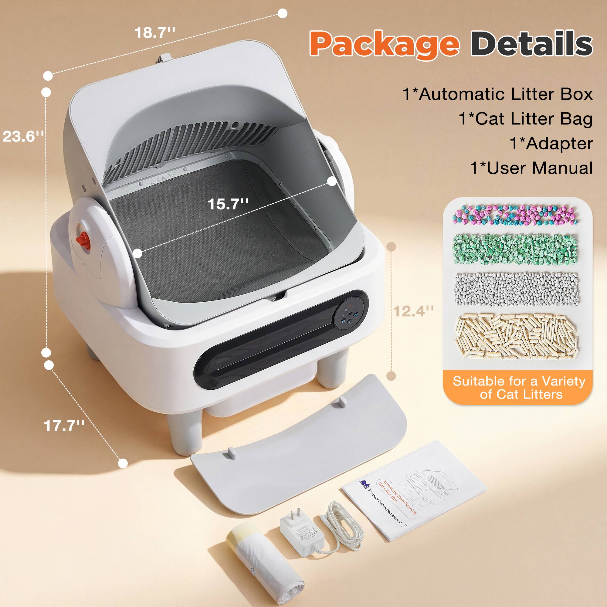 18.7" Package Details 23.6" 15.7" 1*Automatic Litter Box 1*Cat Litter Bag 1*Adapter 1*User Manual 12.4" Suitable for a Variety of Cat Litters 17.7"