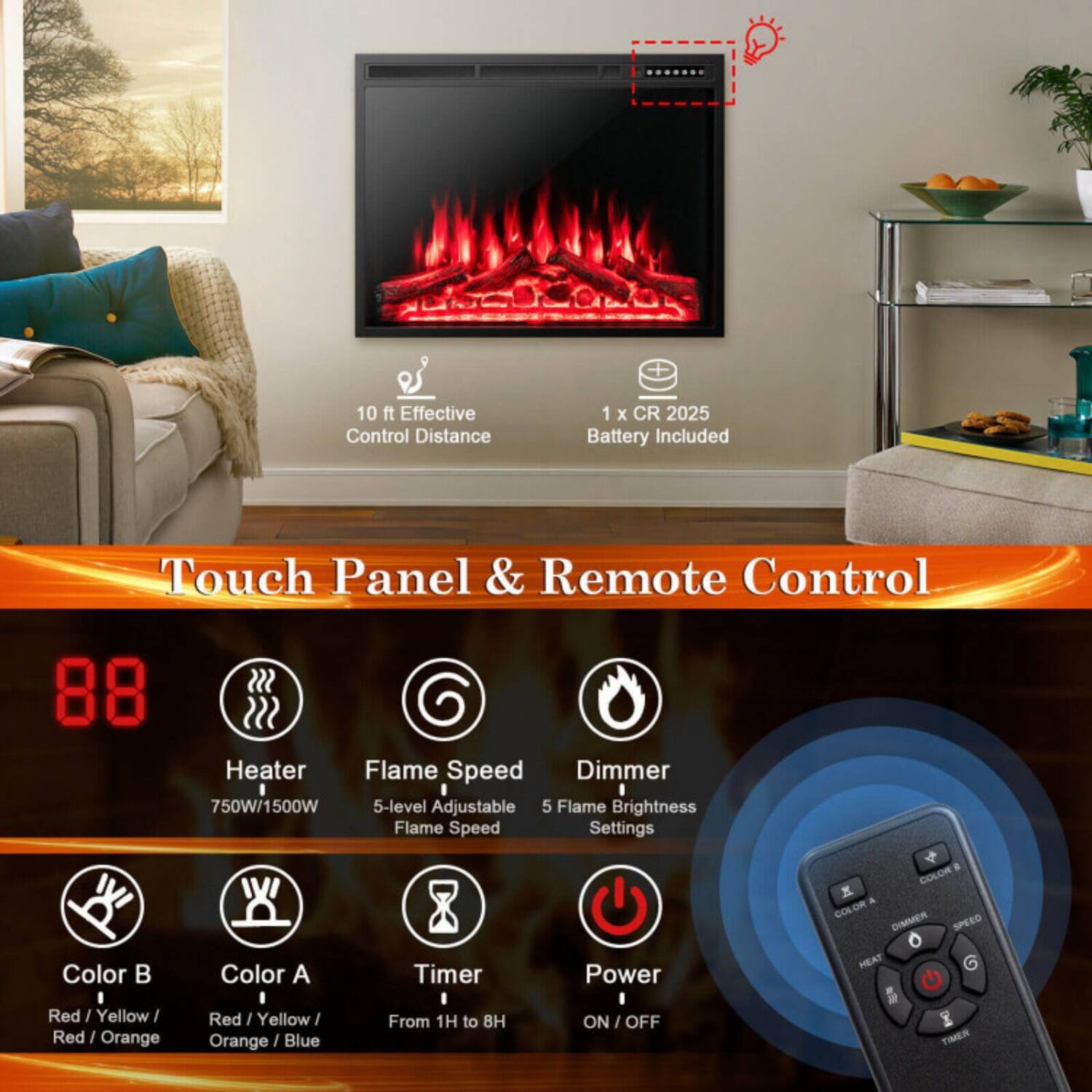 10 ft Effective Control Distance  
1 x CR 2025 Battery Included  

Touch Panel & Remote Control  

- Heater: 750W/1500W  
- Flame Speed: 5-level Adjustable Flame Speed  
- Dimmer: 5 Flame Brightness Settings  
- Color B: Red / Yellow / Red / Orange  
- Color A: Red / Yellow / Orange / Blue  
- Timer: From 1H to 8H  
- Power: ON / OFF  

Buttons on Remote:  
- COLOR A  
- COLOR B  
- DIMMER  
- SPEED  
- HEAT  
- TIMER
