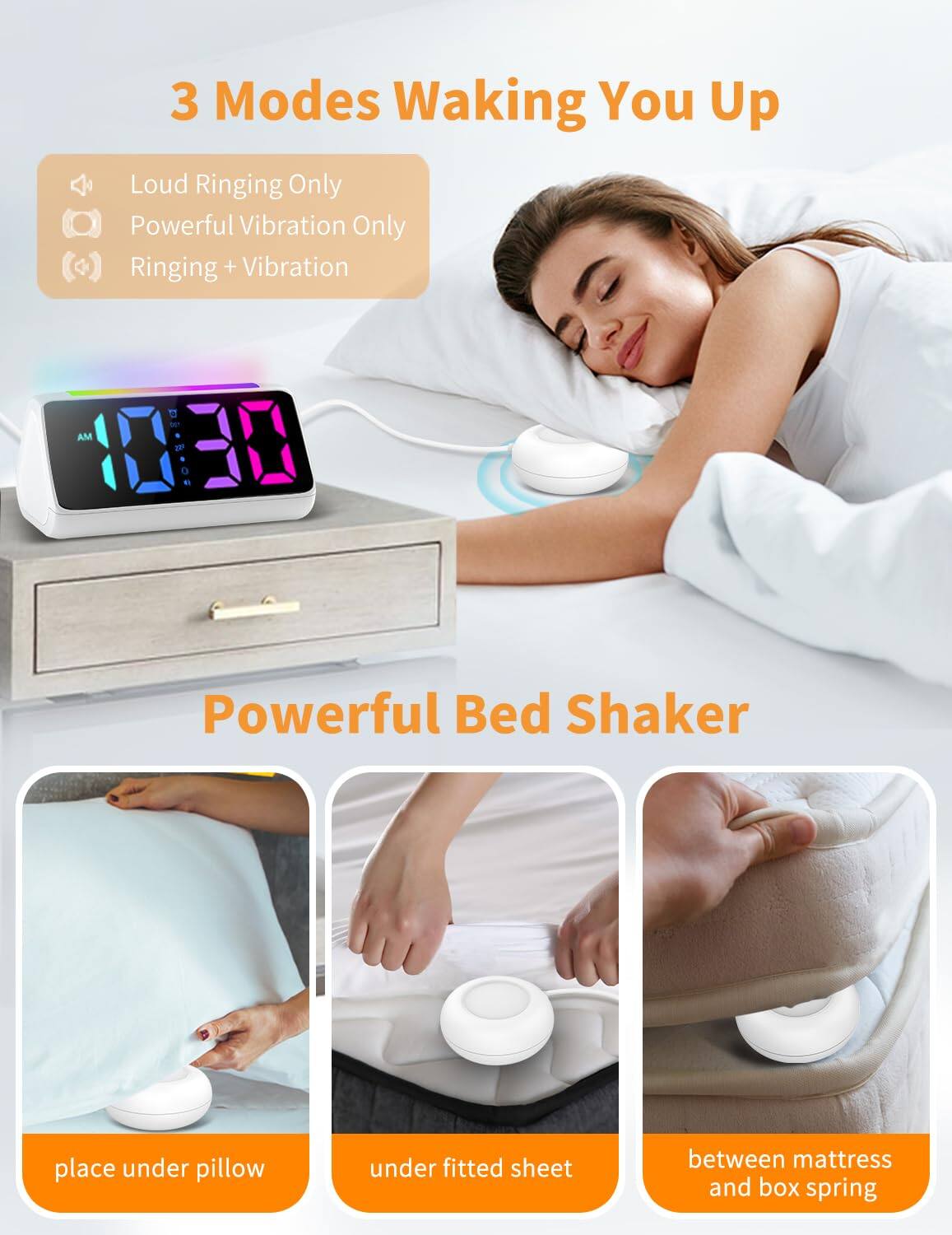 3 Modes Waking You Up  
- Loud Ringing Only  
- Powerful Vibration Only  
- Ringing + Vibration  

Powerful Bed Shaker  
place under pillow  
under fitted sheet  
between mattress and box spring
