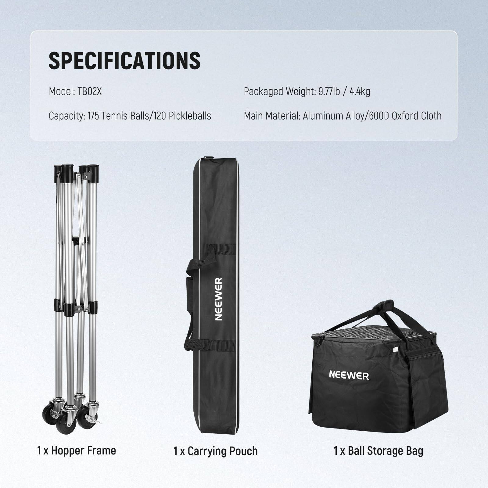 SPECIFICATIONS  
Model: TB02X  
Capacity: 175 Tennis Balls/120 Pickleballs  
Packaged Weight: 9.77lb / 4.4kg  
Main Material: Aluminum Alloy/600D Oxford Cloth  

1 x Hopper Frame  
1 x Carrying Pouch  
1 x Ball Storage Bag