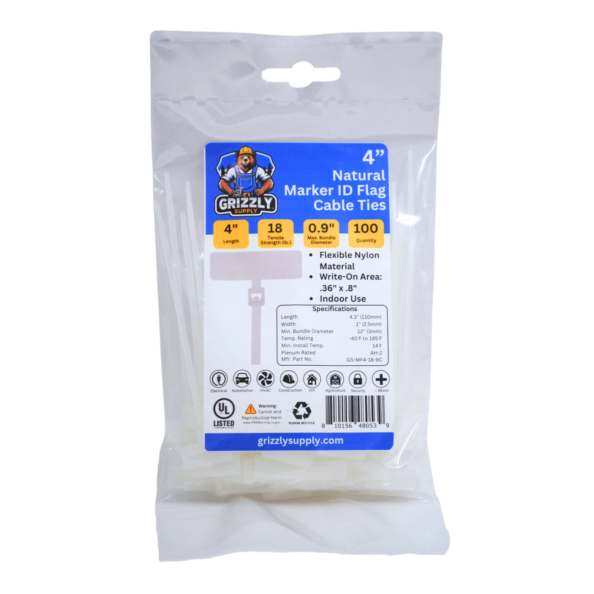 4" Natural Marker ID Flag GRIZZLY Cable Ties SUPPLY
4" Length
18
0.9"
100
Tensile Strength (lbs)
Quantity
Flexible Nylon Material
Write-On Area: 36" x .8"
Indoor Use
Specifications
Length 4"
1.3" (33mm)
Width 1.2" (30mm)
Min Bundle Diameter 0.9" (23mm)
Temp Rating -40°F to 185°F
Min Install Temp.
Part No. GS-MF4-18-9C
UL Listed
grizzlysupply.com