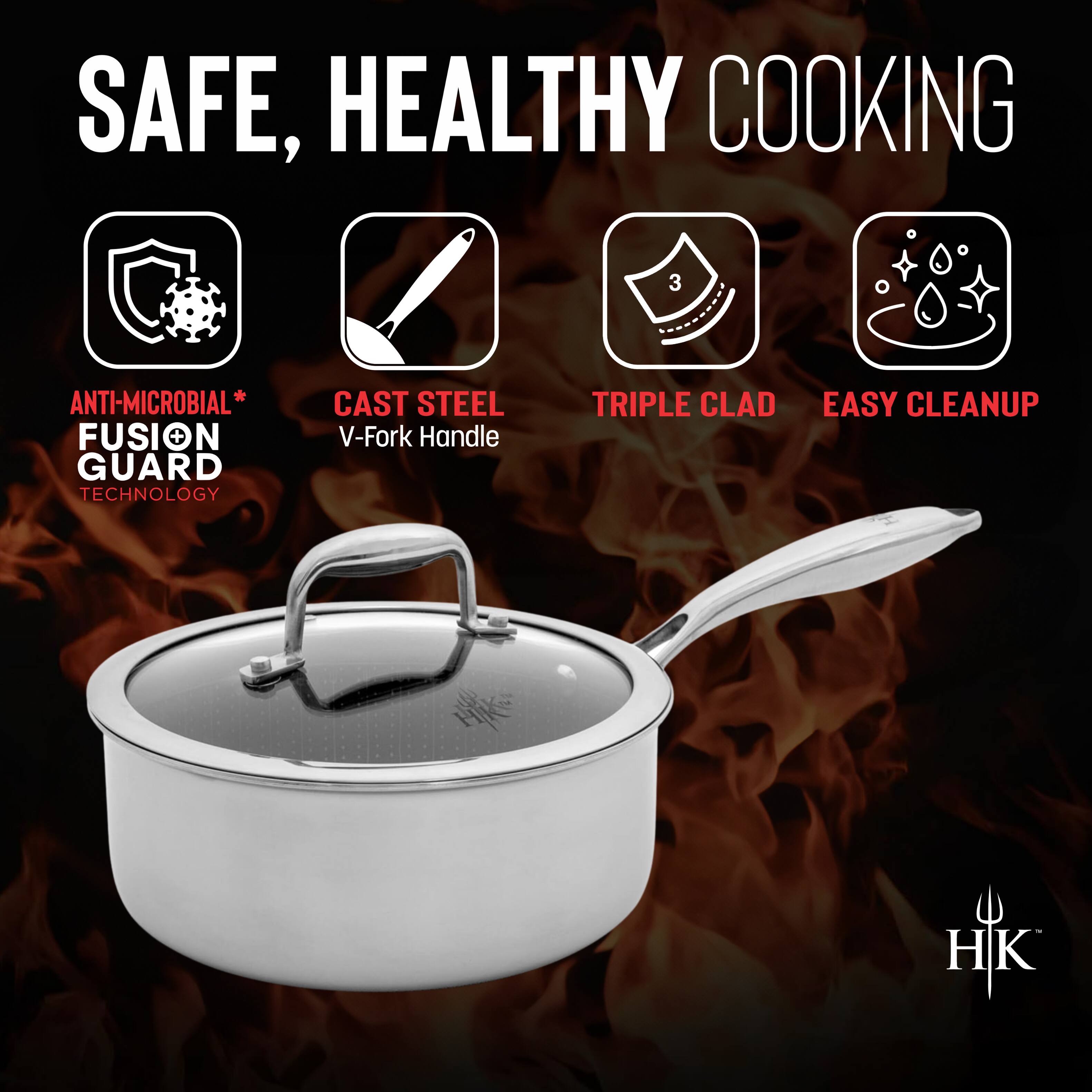 SAFE, HEALTHY COOKING

- ANTI-MICROBIAL* FUSION GUARD TECHNOLOGY
- CAST STEEL V-Fork Handle
- TRIPLE CLAD
- EASY CLEANUP

HK