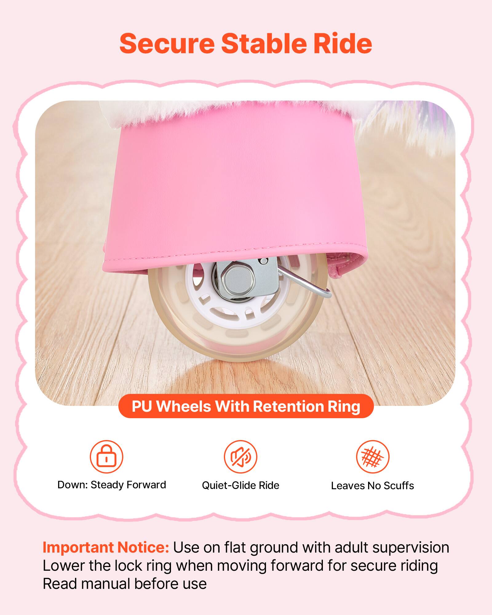 Secure Stable Ride PU Wheels With Retention Ring

Down: Steady Forward Quiet-Glide Ride Leaves No Scuffs

Important Notice: Use on flat ground with adult supervision Lower the lock ring when moving forward for secure riding Read manual before use