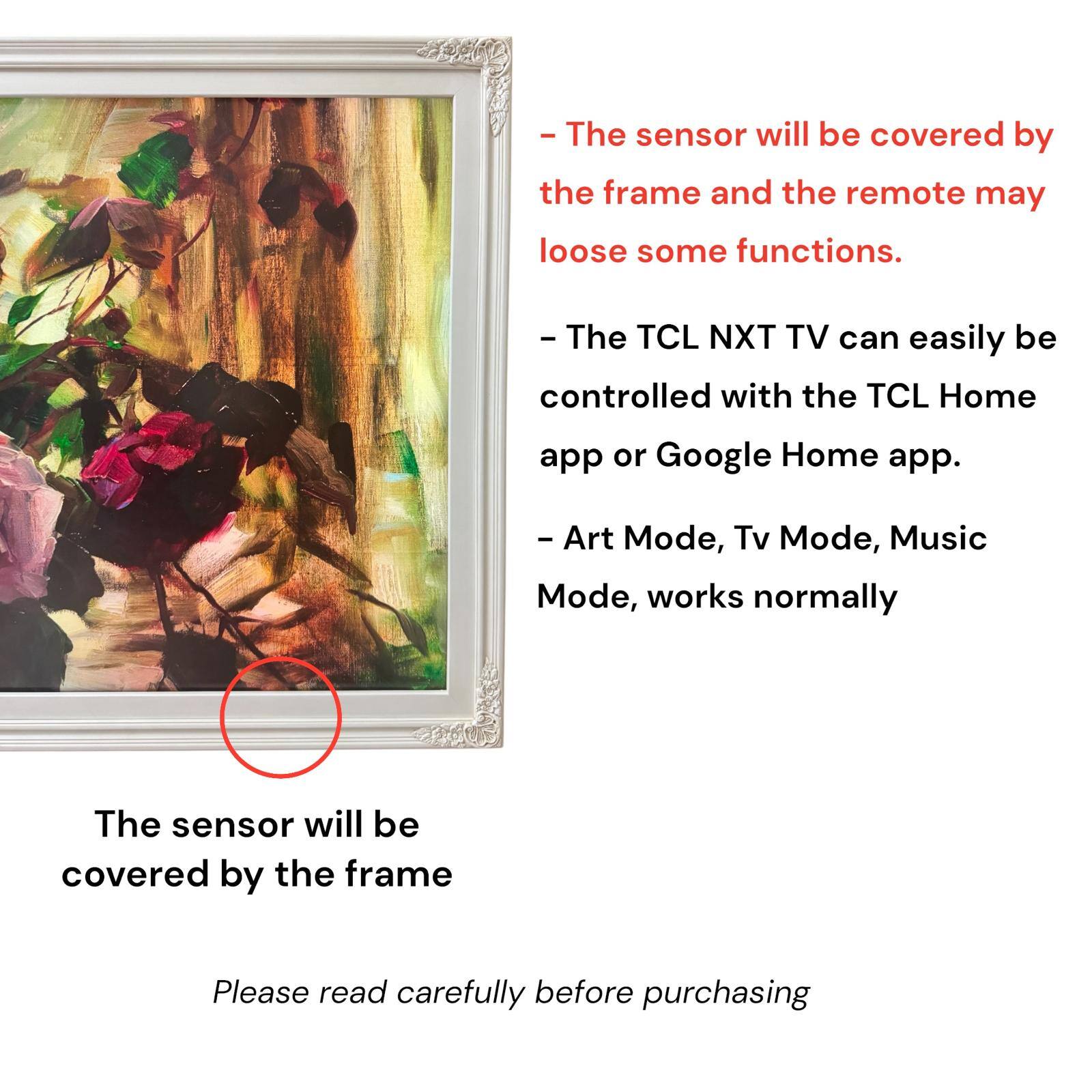 - The sensor will be covered by the frame and the remote may lose some functions.
- The TCL NXT TV can easily be controlled with the TCL Home app or Google Home app.
- Art Mode, Tv Mode, Music Mode, works normally
- The sensor will be covered by the frame
- Please read carefully before purchasing