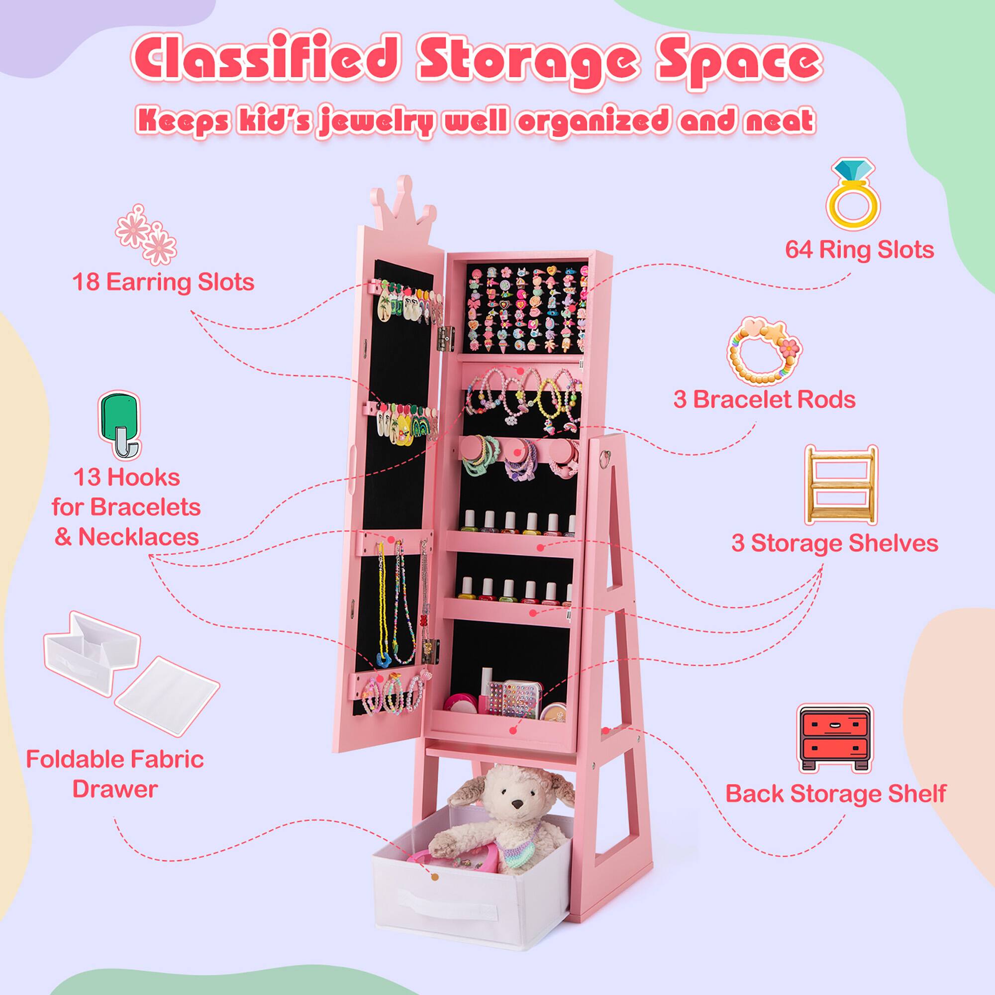 Classified Storage Space  
Keeps kid's jewelry well organized and neat

- 18 Earring Slots
- 64 Ring Slots
- 13 Hooks for Bracelets & Necklaces
- 3 Bracelet Rods
- 3 Storage Shelves
- Foldable Fabric Drawer
- Back Storage Shelf