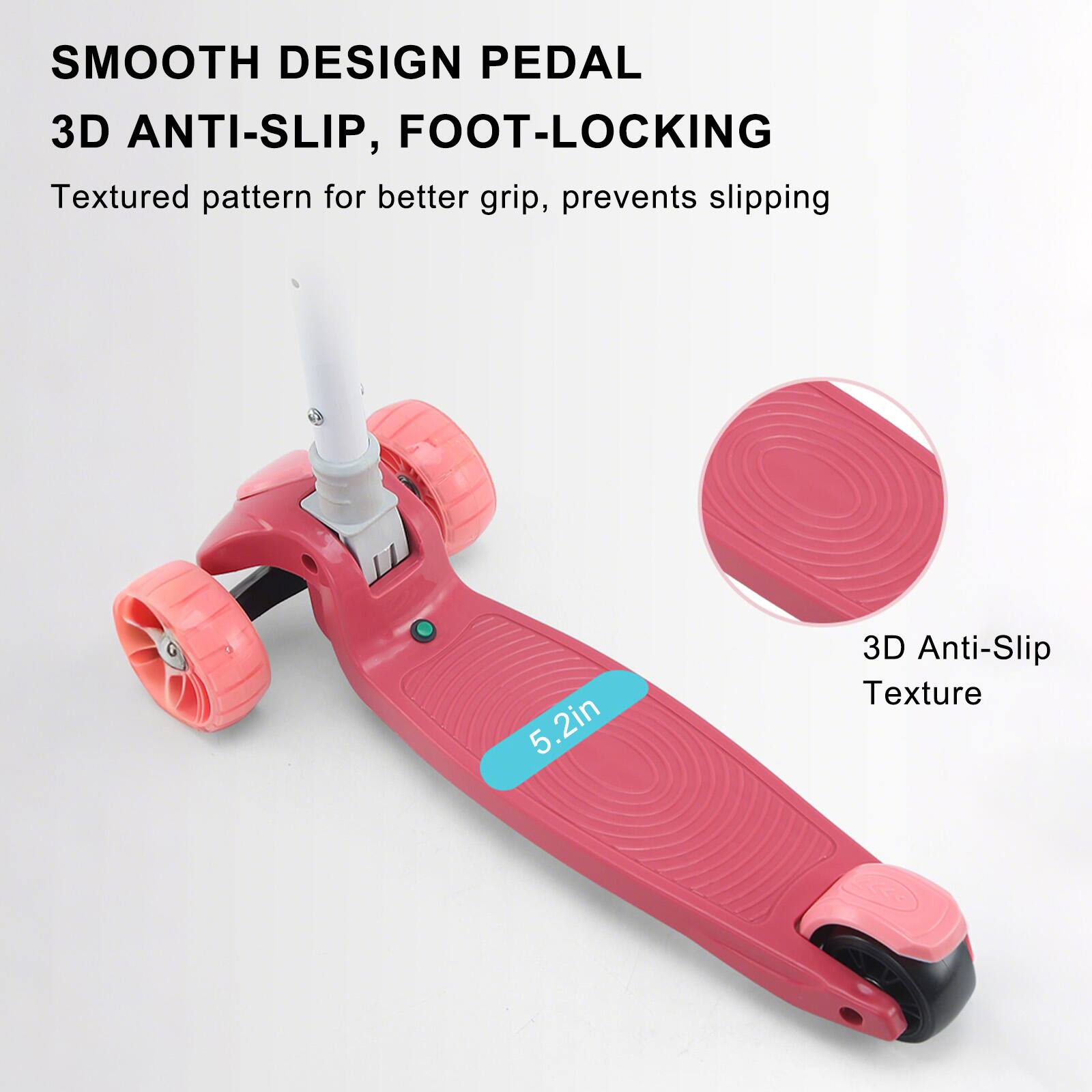 SMOOTH DESIGN PEDAL  
3D ANTI-SLIP, FOOT-LOCKING  

Textured pattern for better grip, prevents slipping  

5.2in  

3D Anti-Slip Texture