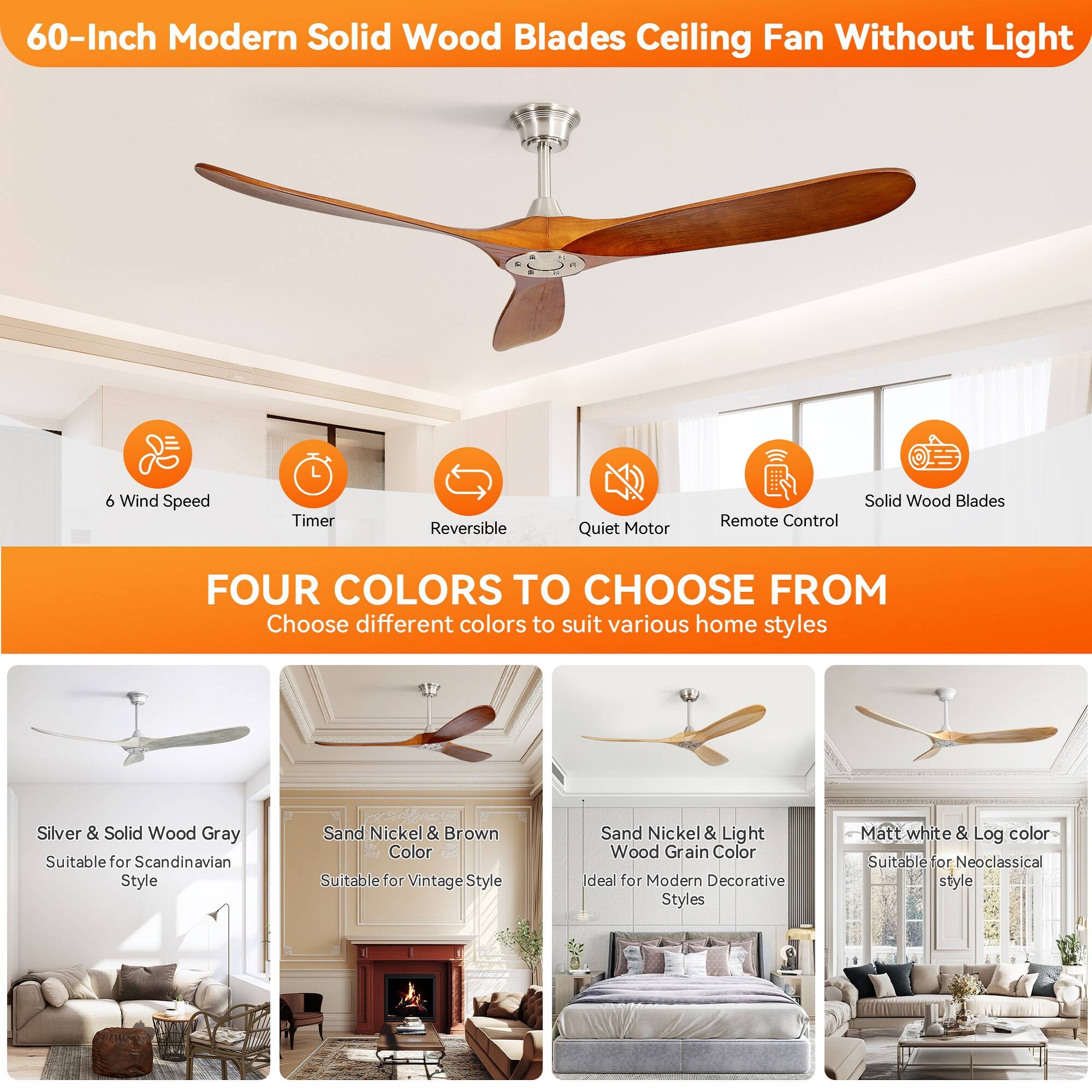 60-Inch Modern Solid Wood Blades Ceiling Fan Without Light

6 Wind Speed Timer Reversible Quiet Motor Solid Wood Blades Remote Control

FOUR COLORS TO CHOOSE FROM
Choose different colors to suit various home styles

Silver & Solid Wood Gray
Suitable for Scandinavian Style

Sand Nickel & Brown Color
Suitable for Vintage Style

Sand Nickel & Light Wood Grain Color
Ideal for Modern Decorative Styles

Matt white & Log color
Suitable for Neoclassical style