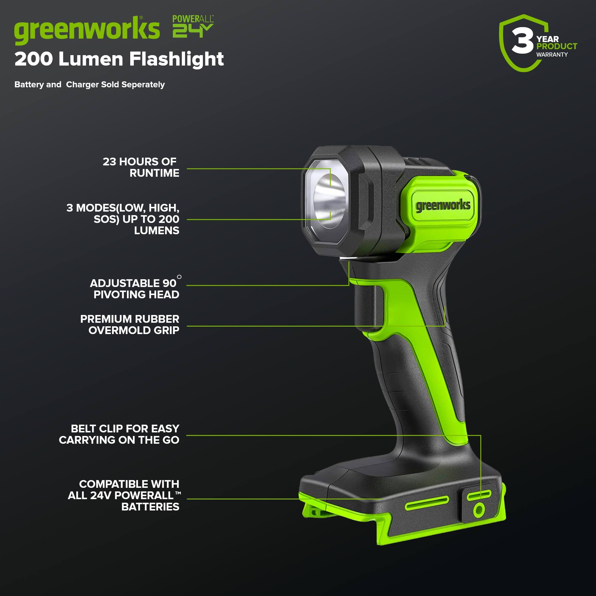 POWERALL greenworks 24V 200 Lumen Flashlight  
Battery and Charger Sold Separately  
3 YEAR PRODUCT WARRANTY  
23 HOURS OF RUNTIME  
3 MODES (LOW, HIGH, SOS) UP TO 200 LUMENS  
greenworks ADJUSTABLE 90° PIVOTING HEAD  
PREMIUM RUBBER OVERMOLD GRIP  
BELT CLIP FOR EASY CARRYING ON THE GO  
COMPATIBLE WITH ALL 24V POWERALL BATTERIES