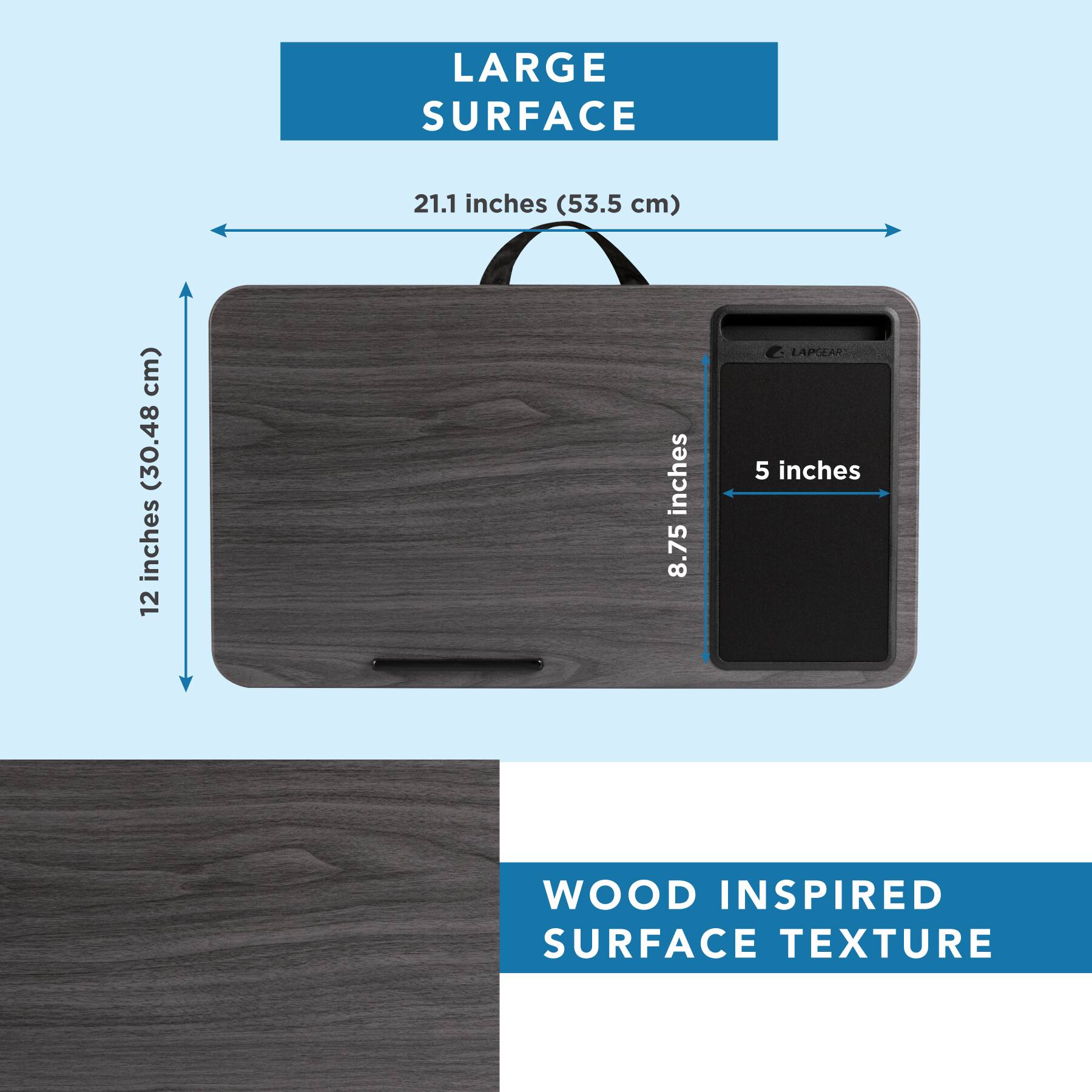 LARGE SURFACE  
21.1 inches (53.5 cm)  
12 inches (30.48 cm)  
8.75 inches  
5 inches  

WOOD INSPIRED SURFACE TEXTURE