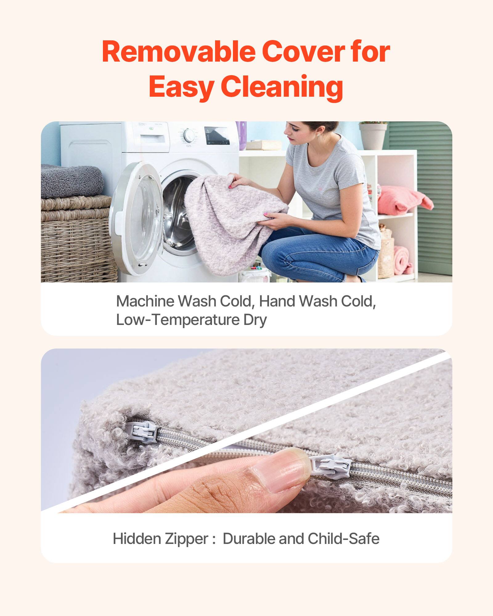 Removable Cover for Easy Cleaning

Machine Wash Cold, Hand Wash Cold, Low-Temperature Dry

Hidden Zipper: Durable and Child-Safe