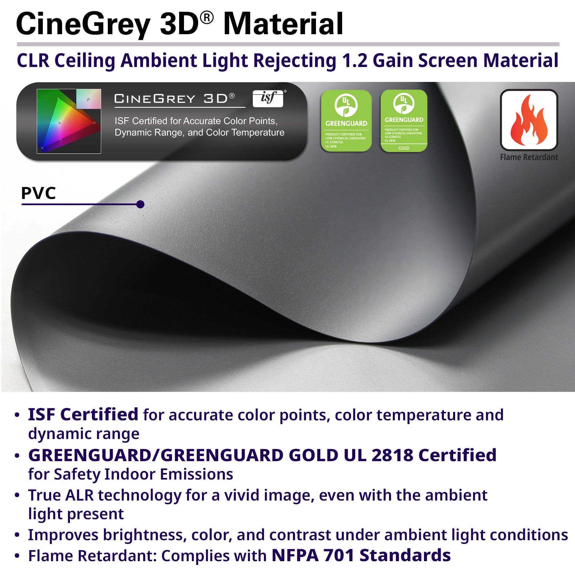 CineGrey 3D® Material  
CLR Ceiling Ambient Light Rejecting 1.2 Gain Screen Material  

- ISF Certified for accurate color points, color temperature and dynamic range  
- GREENGUARD/GREENGUARD GOLD UL 2818 Certified for Safety Indoor Emissions  
- True ALR technology for a vivid image, even with the ambient light present  
- Improves brightness, color, and contrast under ambient light conditions  
- Flame Retardant: Complies with NFPA 701 Standards  

PVC  

- ISF Certified for accurate color points, color temperature and dynamic range  
- GREENGUARD/GREENGUARD GOLD UL 2818 Certified for Safety Indoor Emissions  
- True ALR technology for a vivid image, even with the ambient light present  
- Improves brightness, color, and contrast under ambient light conditions  
- Flame Retardant: Complies with NFPA 701 Standards