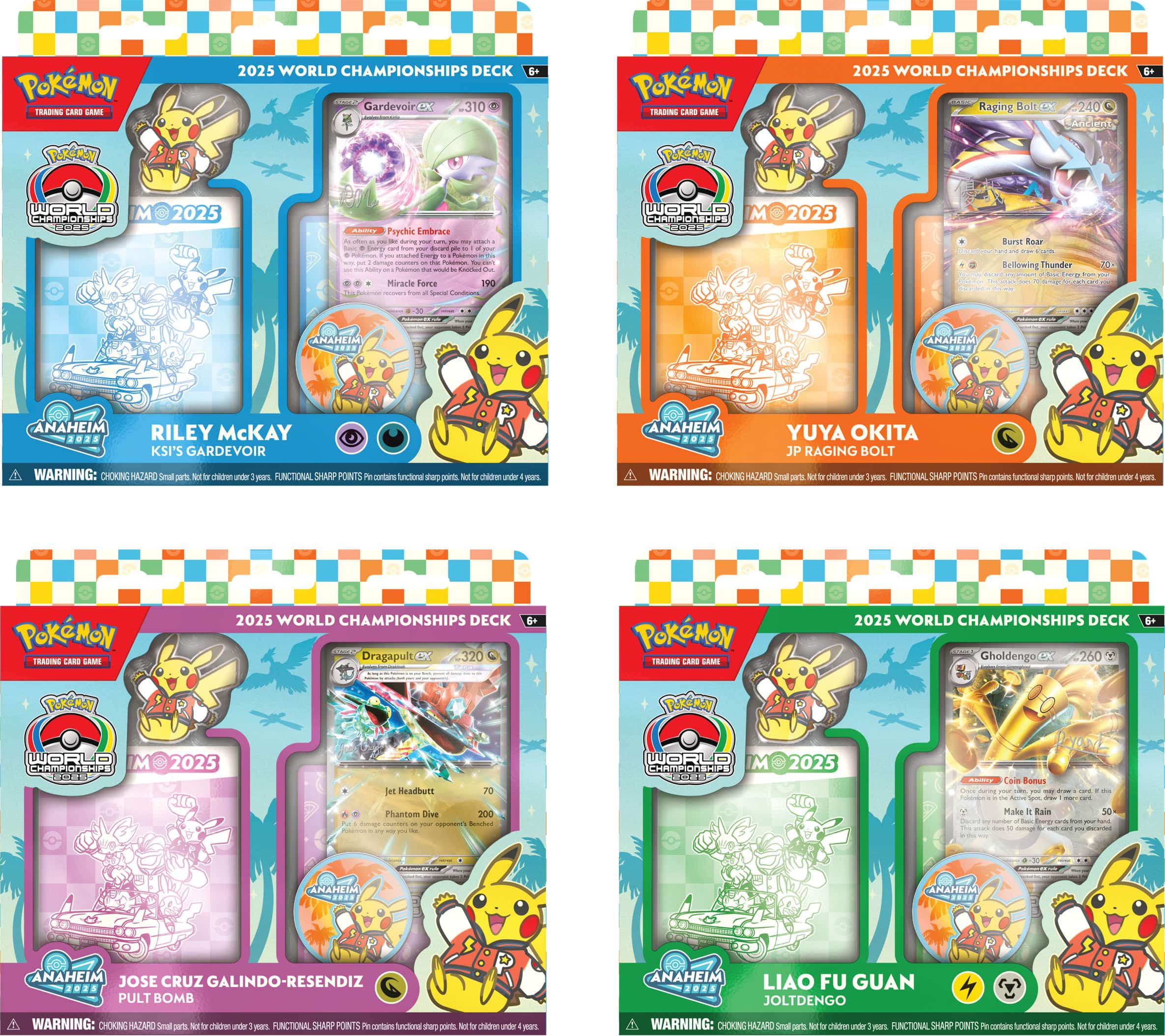 **2025 World Championships Deck**

**GardevoirX**  
- Psychic Embrace  
- Miracle Force  
- 310

**Raging Bolt**  
- Burst Ray  
- Bellowing Thunder  
- 240

**Dragapult**  
- Jet Headbutt  
- Phantom Dive  
- 320

**Gholdengo**  
- Cat Bones  
- Make It Rain  
- 260

**Riley McKay**  
- Anaheim  
- KSI's Gardevoir

**Yuya Okita**  
- Anaheim  
- JP Raging Bolt

**Jose Cruz Galindo-Resendiz**  
- Anaheim  
- Pult Bomb

**Liao Fu Guan**  
- Anaheim  
- Joltedengo

**Warning:** Choking Hazard - Small parts. Not for children under 3 years. Functional Sharp Points - Contains functional sharp points. Not for children under 4 years.
