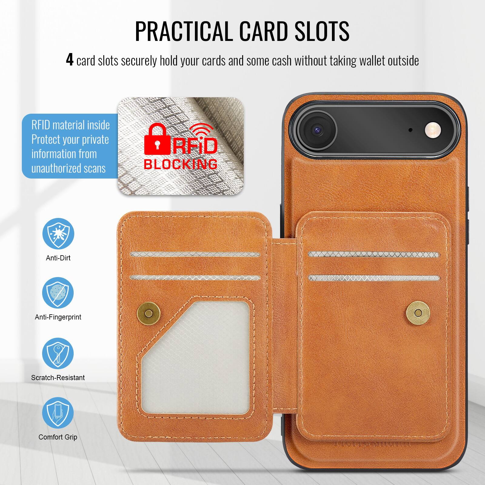 PRACTICAL CARD SLOTS

4 card slots securely hold your cards and some cash without taking wallet outside

RFID material inside
Protect your private information from unauthorized scans

RFID BLOCKING

Anti-Dirt
Anti-Fingerprint
Scratch-Resistant
Comfort Grip