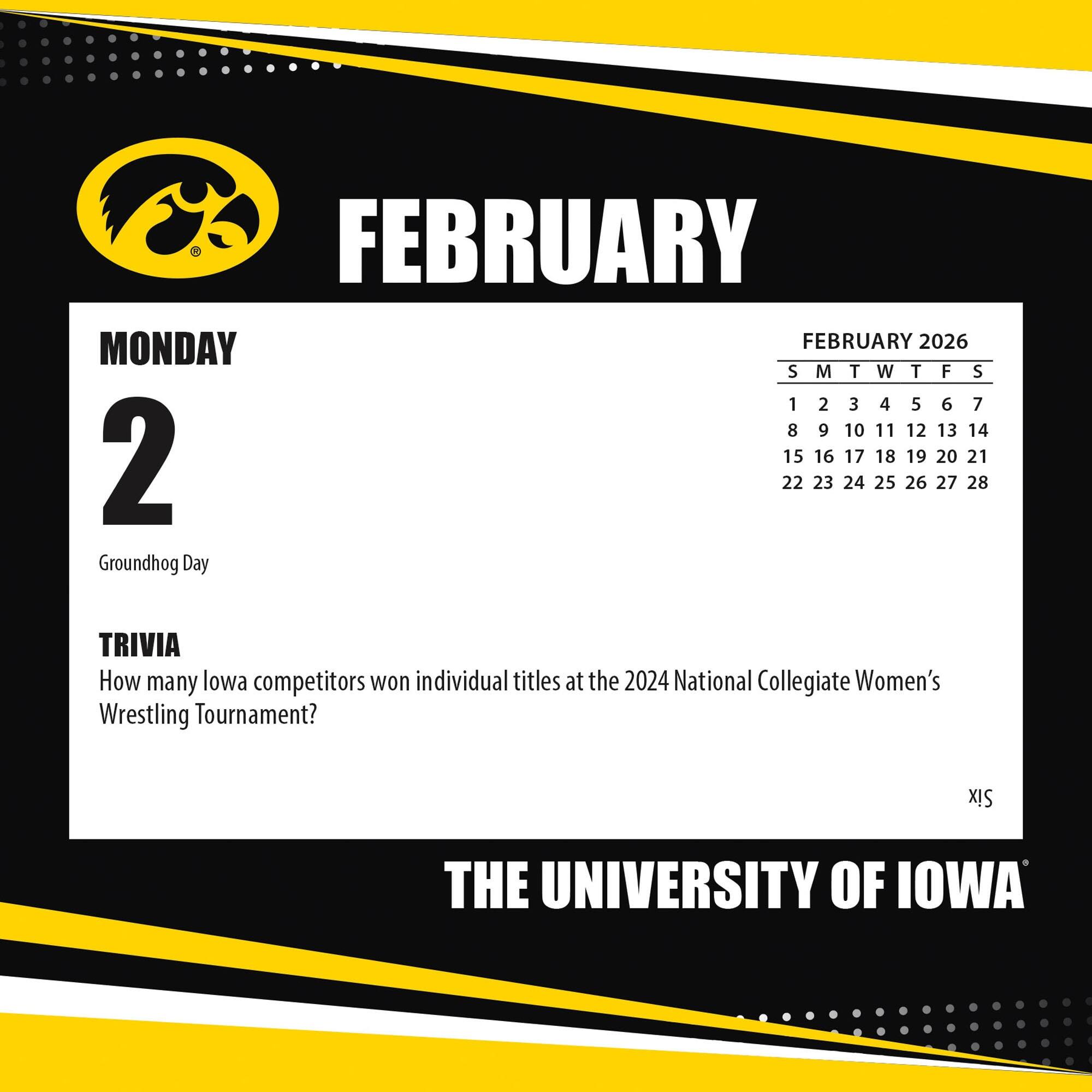 FEBRUARY

MONDAY 2

Groundhog Day

TRIVIA
How many Iowa competitors won individual titles at the 2024 National Collegiate Women's Wrestling Tournament?

FEBRUARY 2026
S M T W T F S
1 2 3 4 5 6 7
8 9 10 11 12 13 14
15 16 17 18 19 20 21
22 23 24 25 26 27 28

THE UNIVERSITY OF IOWA