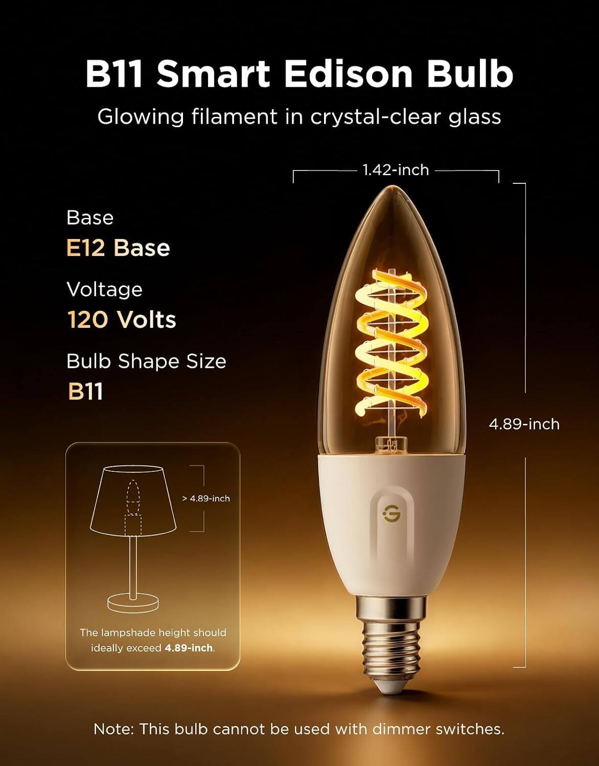 B11 Smart Edison Bulb  
Glowing filament in crystal-clear glass  

1.42-inch  
Base E12 Base  
Voltage 120 Volts  
Bulb Shape Size B11  
4.89-inch  

The lampshade height should ideally exceed 4.89-inch  

Note: This bulb cannot be used with dimmer switches.