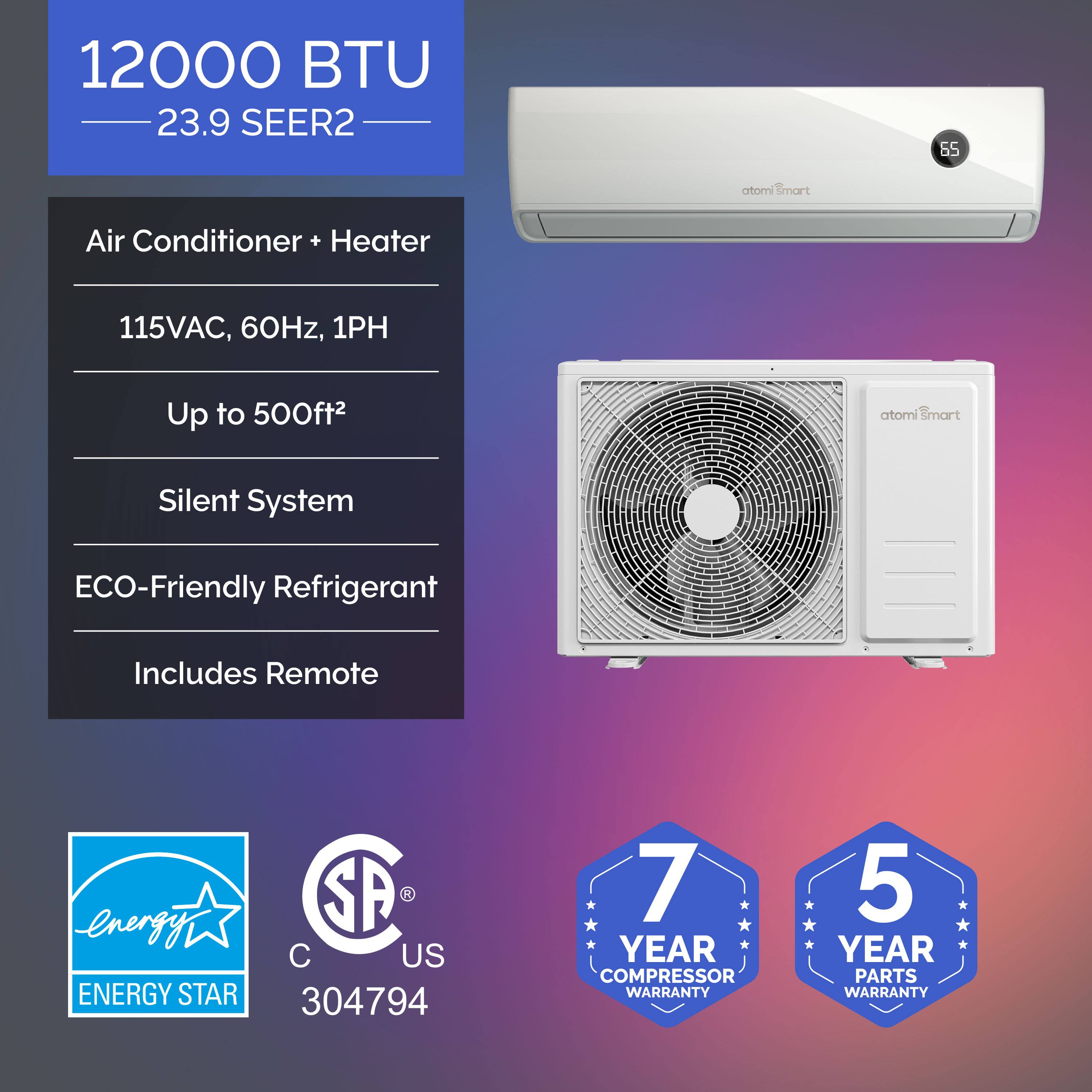 12000 BTU  
23.9 SEER2  

Air Conditioner + Heater  
115VAC, 60Hz, 1PH  
Up to 500ft²  
Silent System  
ECO-Friendly Refrigerant  
Includes Remote  

ENERGY STAR  
SA US  
304794  

7 YEAR COMPRESSOR WARRANTY  
5 YEAR PARTS WARRANTY
