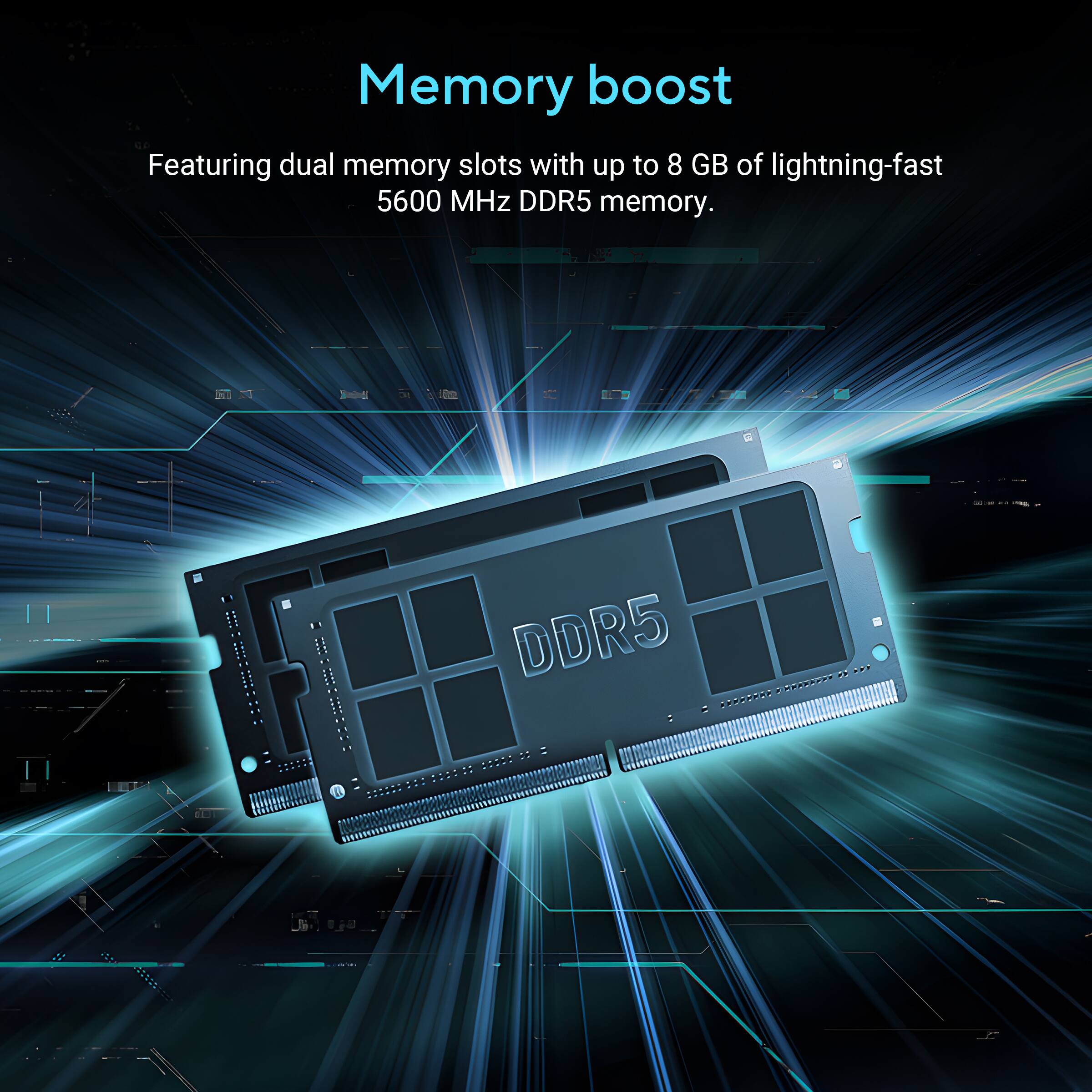 Memory boost  
Featuring dual memory slots with up to 8 GB of lightning-fast 5600 MHz DDR5 memory.