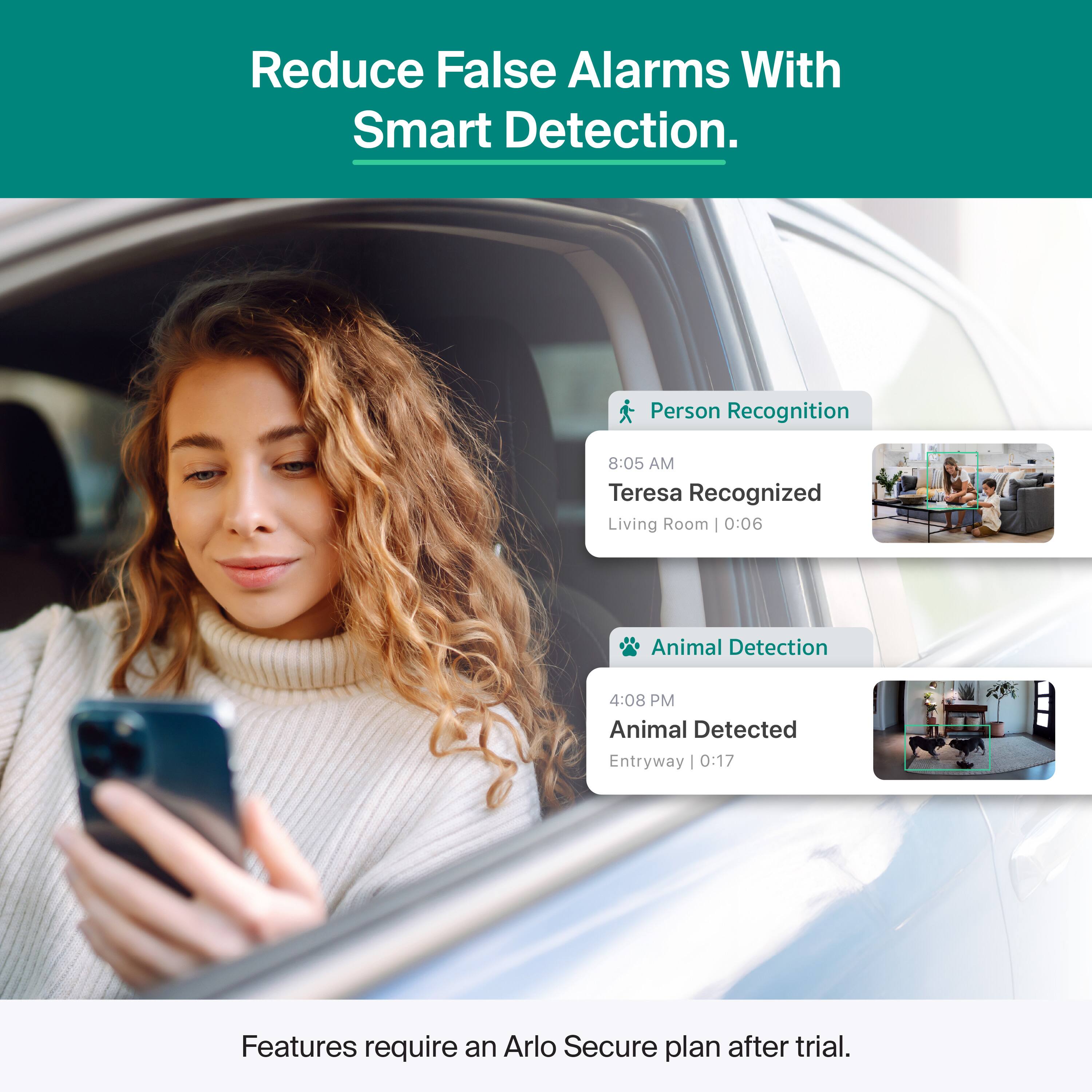 Reduce False Alarms With Smart Detection.

Person Recognition  
8:05 AM  
Teresa Recognized  
Living Room | 0:06

Animal Detection  
4:08 PM  
Animal Detected  
Entryway | 0:17

Features require an Arlo Secure plan after trial.
