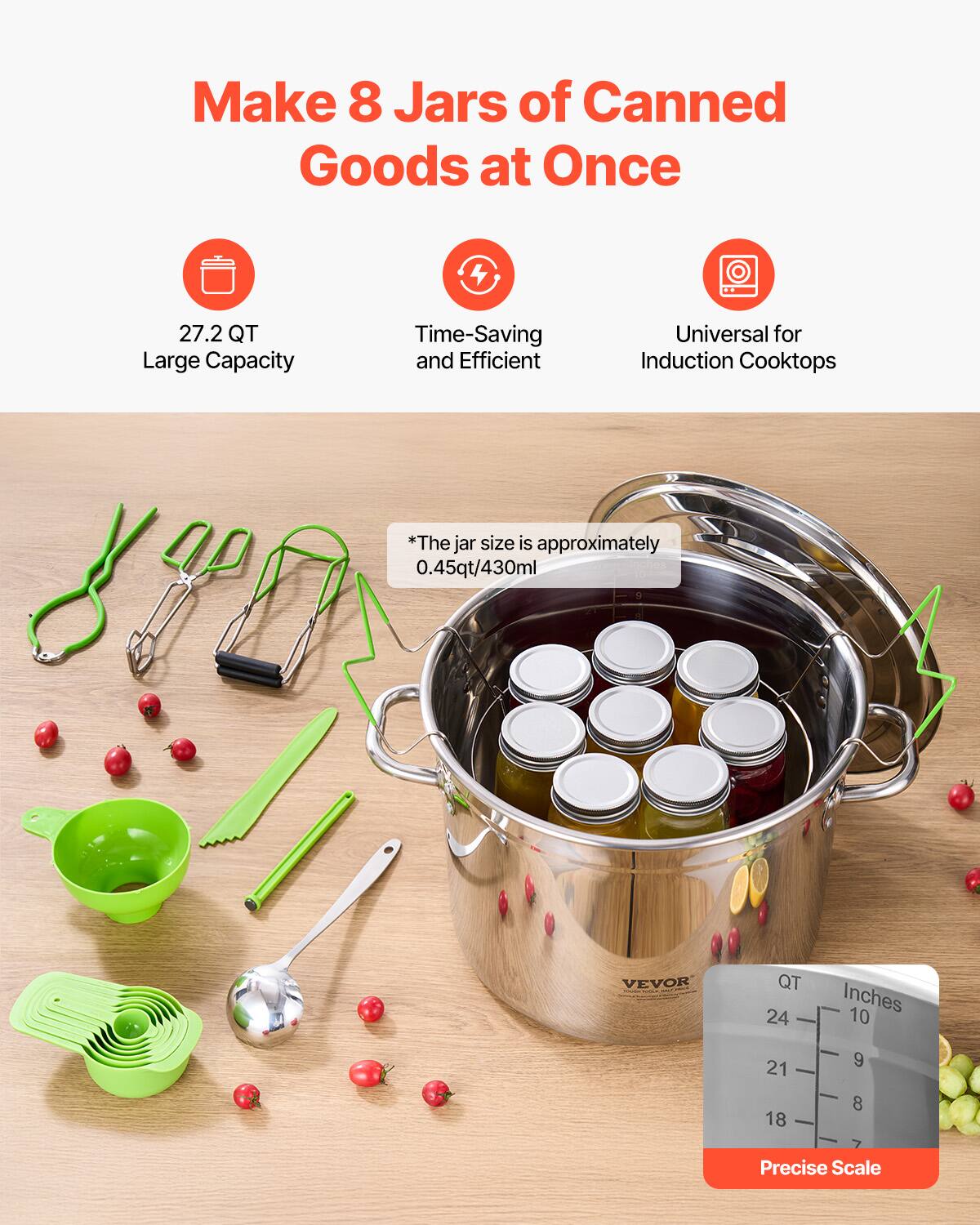 Make 8 Jars of Canned Goods at Once

- 27.2 QT Large Capacity
- Time-Saving and Efficient
- Universal for Induction Cooktops

*The jar size is approximately 0.45qt/430ml

Precise Scale

QT | Inches
24 | 10
21 | 9
18 | 8
17 | 7