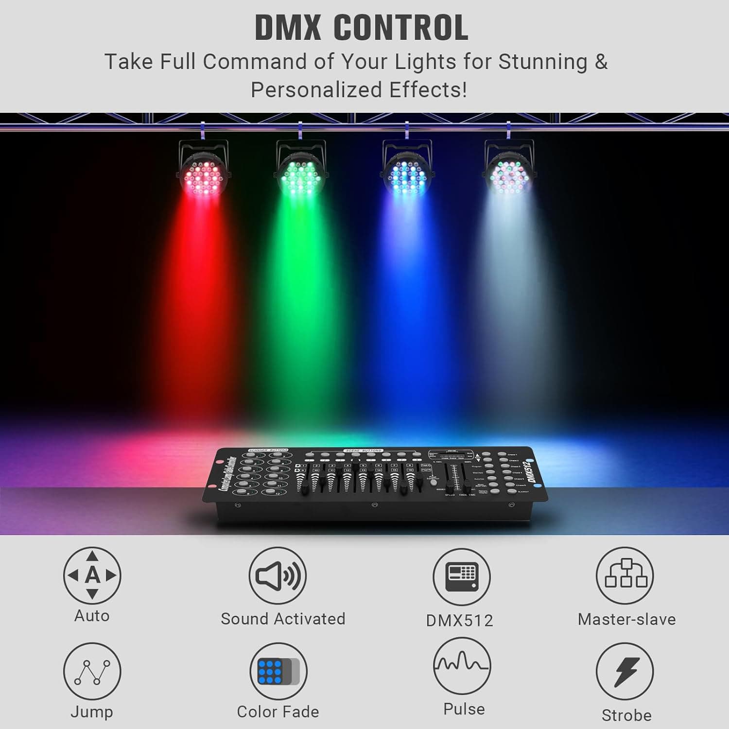 DMX CONTROL  
Take Full Command of Your Lights for Stunning & Personalized Effects!  

- Auto  
- Sound Activated  
- DMX512  
- Master-slave  
- Jump  
- Color Fade  
- Pulse  
- Strobe
