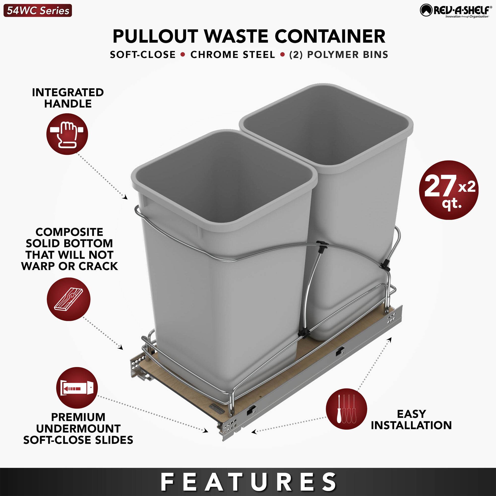54WC Series

PULLOUT WASTE CONTAINER  
SOFT-CLOSE • CHROME STEEL • (2) POLYMER BINS

FEATURES

- INTEGRATED HANDLE
- COMPOSITE SOLID BOTTOM THAT WILL NOT WARP OR CRACK
- PREMIUM UNDERMOUNT SOFT-CLOSE SLIDES
- EASY INSTALLATION

27 x 2 qt.