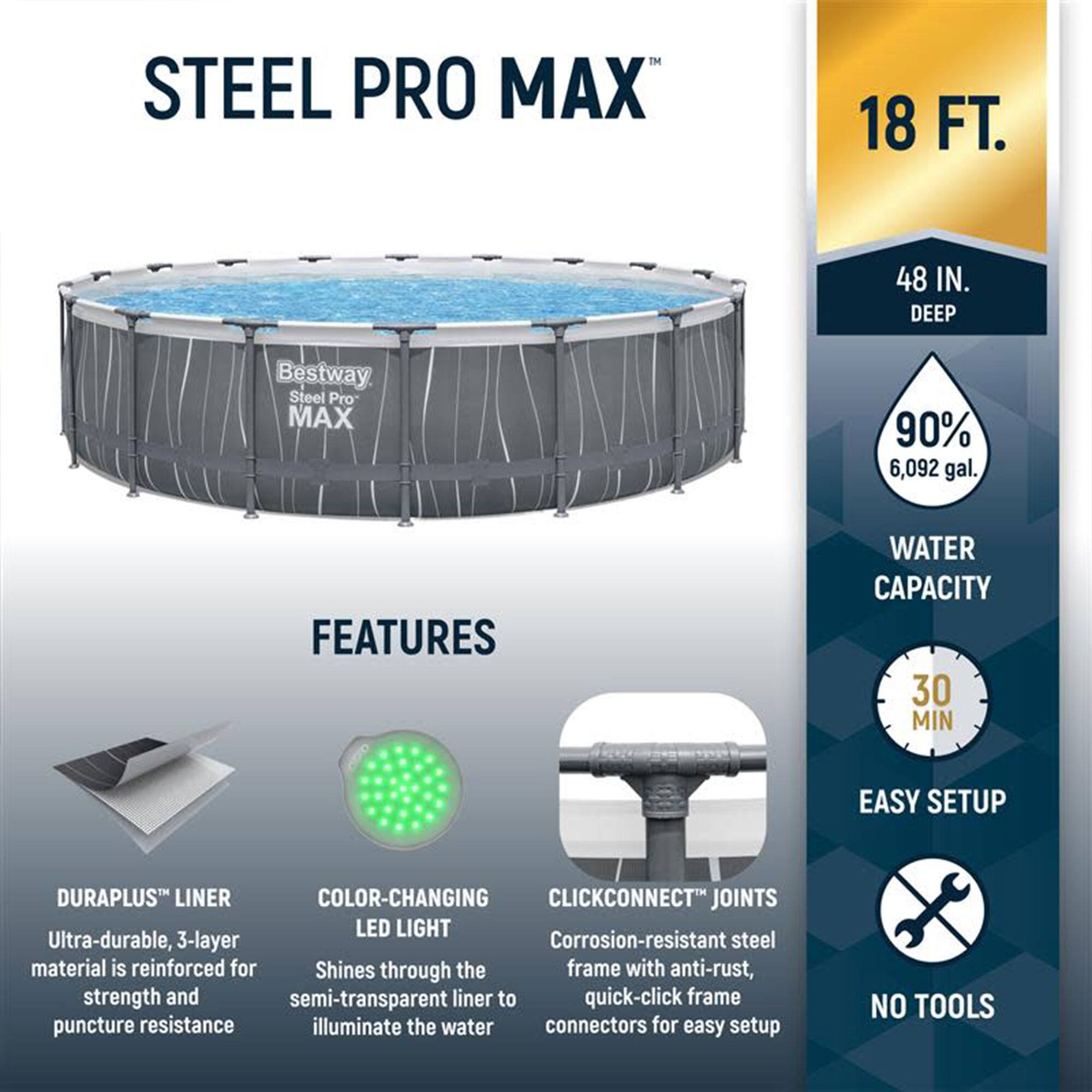 **STEEL PRO MAX**

**18 FT. 48 IN. DEEP**

**Bestway Steel Pro MAX**

**FEATURES**

- **DURAPLUS™ LINER**
  - Ultra-durable, 3-layer material is reinforced for strength and puncture resistance

- **COLOR-CHANGING LED LIGHT**
  - Shines through the semi-transparent liner to illuminate the water

- **CLICKCONNECT™ JOINTS**
  - Corrosion-resistant steel frame with anti-rust, quick-click frame connectors for easy setup

**WATER CAPACITY**
- 90% 6,092 gal.

**EASY SETUP**
- 30 MIN

**NO TOOLS**