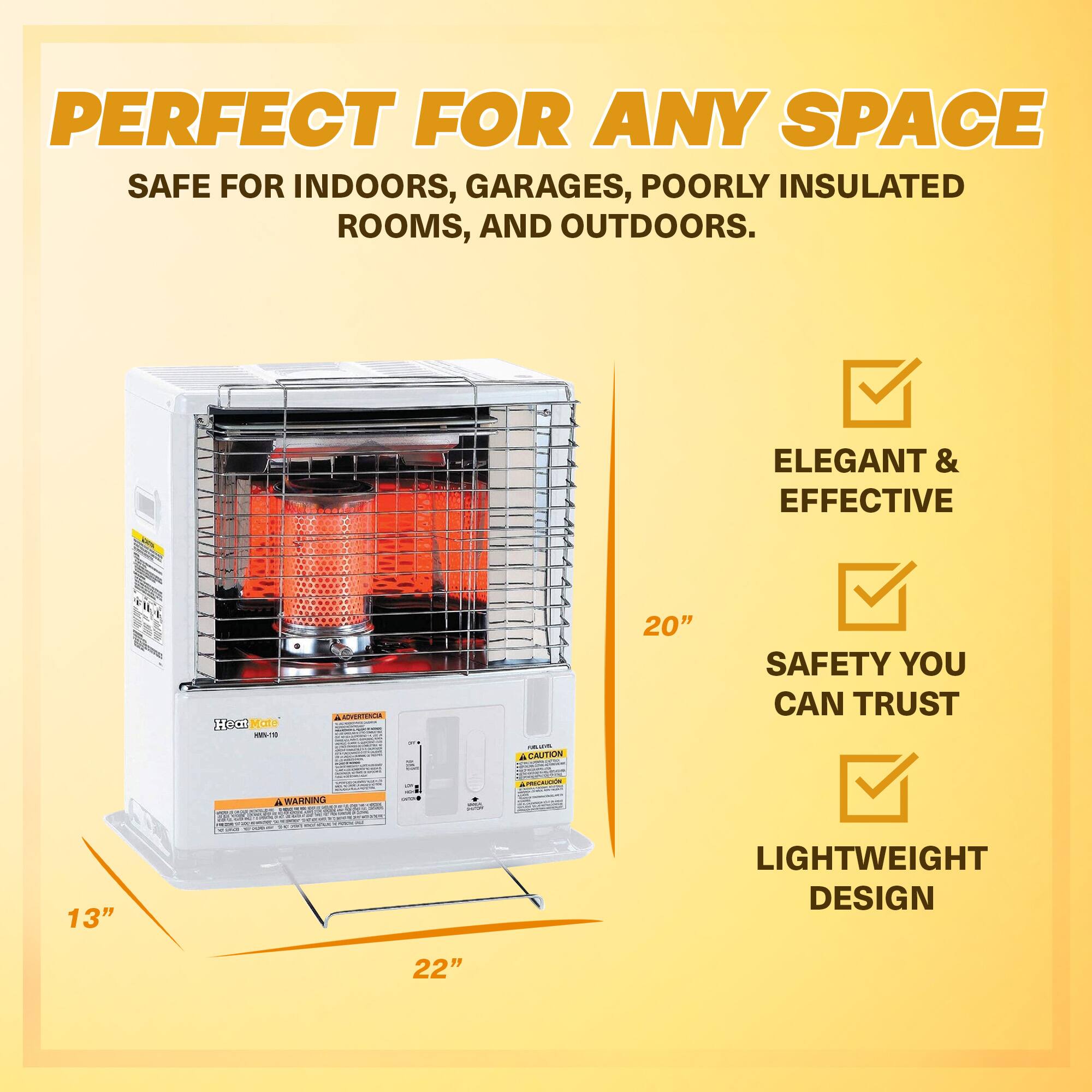 PERFECT FOR ANY SPACE  
SAFE FOR INDOORS, GARAGES, POORLY INSULATED ROOMS, AND OUTDOORS.  

ELEGANT & EFFECTIVE  
SAFETY YOU CAN TRUST  
LIGHTWEIGHT DESIGN  

20"  
13"  
22"