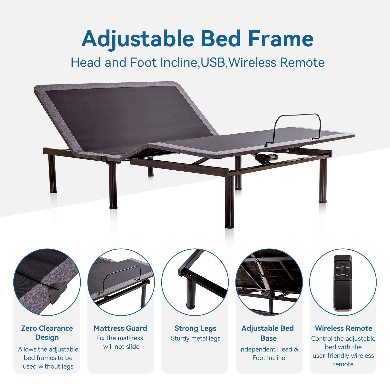 Adjustable Bed Frame
Head and Foot Incline
USB, Wireless Remote
Zero Clearance
Mattress Guard Design
Fix the mattress, will not slide
Allows the adjustable bed frames to be used without legs
Strong Legs
Sturdy metal legs
Adjustable Bed Base
Independent Head & Foot Incline
Wireless Remote
Control the adjustable bed with the user-friendly wireless remote