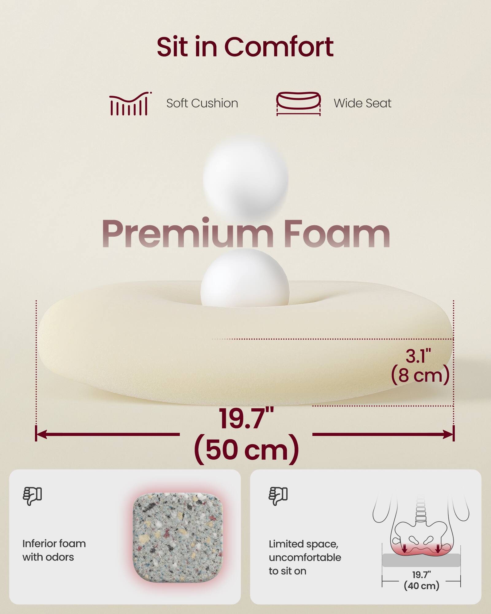 Sit in Comfort  
Soft Cushion  
Wide Seat  
Premium Foam  

19.7" (50 cm)  
3.1" (8 cm)  

Inferior foam with odors  
Limited space, uncomfortable to sit on  

19.7" (40 cm)
