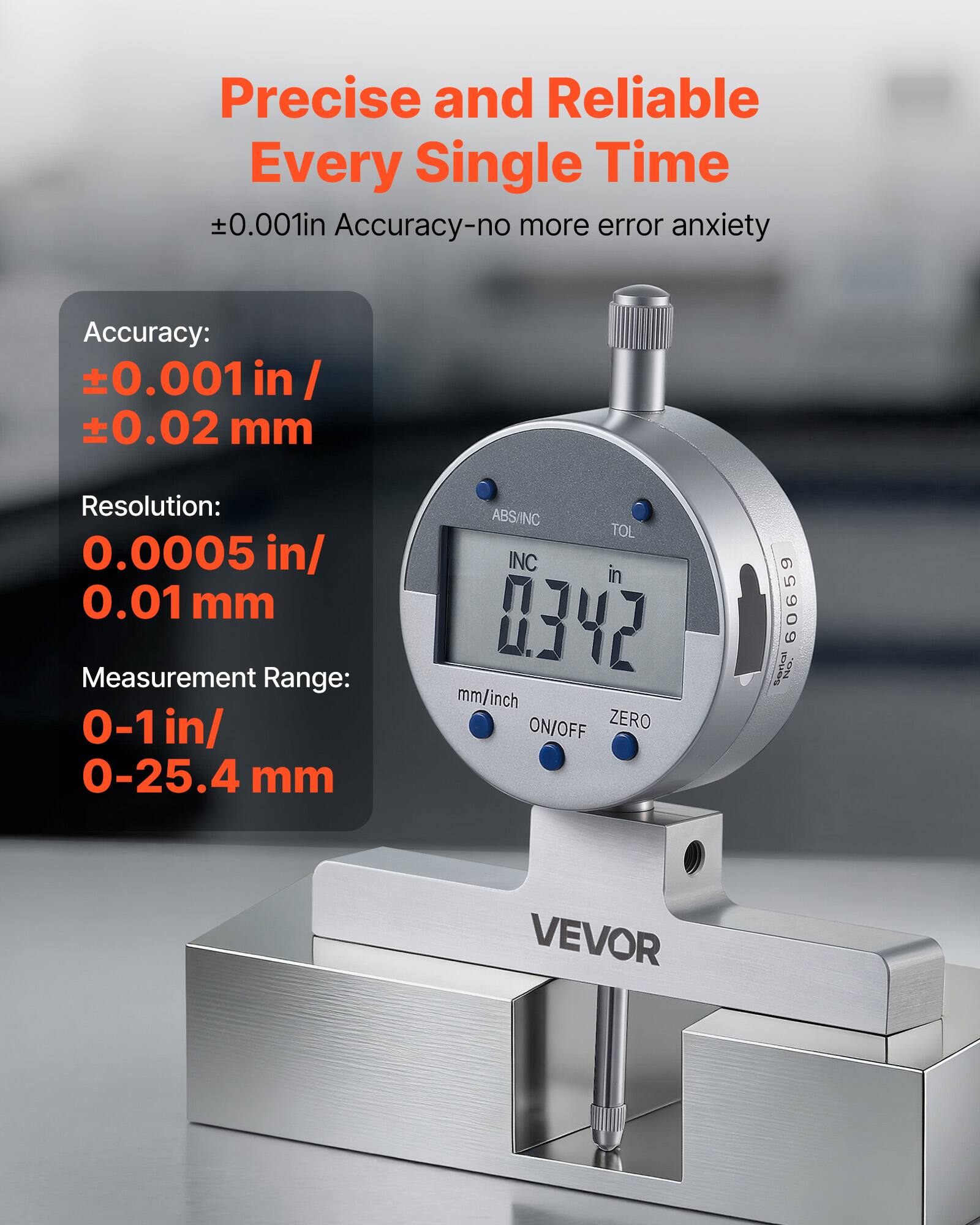 Precise and Reliable Every Single Time  
±0.001in Accuracy - no more error anxiety  

Accuracy:  
±0.001 in / ±0.02 mm  

Resolution:  
0.0005 in / 0.01 mm  

Measurement Range:  
0-1 in / 0-25.4 mm  

ABS/INC  
TOL  
INC  
ON/OFF  
ZERO  

60659 | T4  
VEVOR