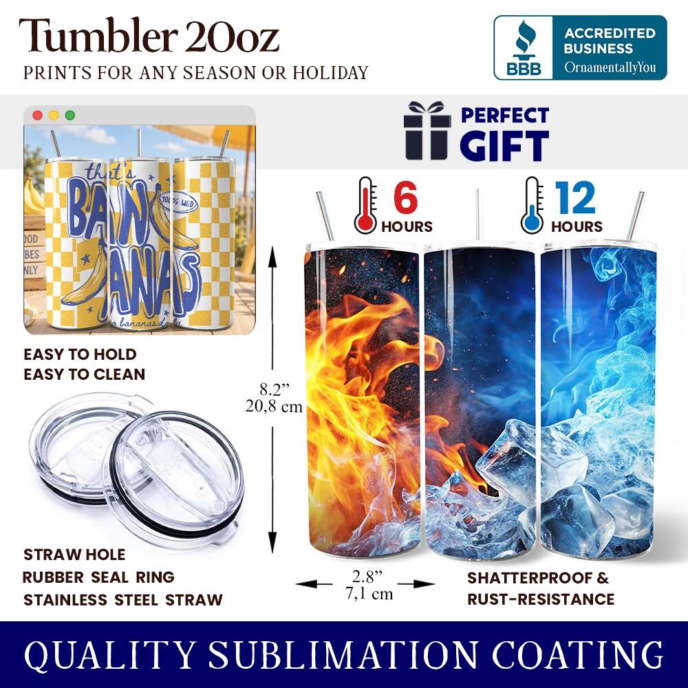 Tumbler 20oz  
PRINTS FOR ANY SEASON OR HOLIDAY  

ACCREDITED BUSINESS  
BBB  
OrnamentallyYou  

that's WILD OD BANK BES NLY PINS bananas.de  

EASY TO HOLD  
EASY TO CLEAN  
8.2" 20,8 cm  

PERFECT GIFT  
6 HOURS  
12 HOURS  

STRAW HOLE  
RUBBER SEAL RING  
STAINLESS STEEL STRAW  
2.8" 7,1 cm  

SHATTERPROOF & RUST-RESISTANCE  

QUALITY SUBLIMATION COATING