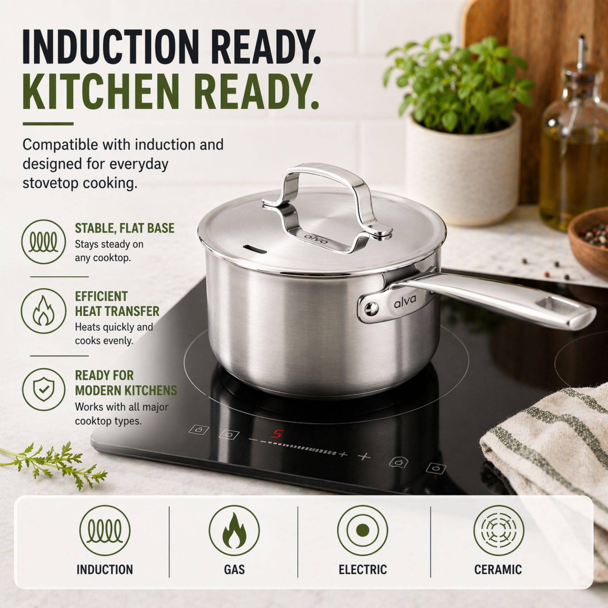 INDUCTION READY.  
KITCHEN READY.  
Compatible with induction and designed for everyday stovetop cooking.  

STABLE, FLAT BASE  
Stays steady on any cooktop.  

EFFICIENT HEAT TRANSFER  
Heats quickly and cooks evenly.  

READY FOR MODERN KITCHENS  
Works with all major cooktop types.  

6 2 5  
INDUCTION  
GAS  
ELECTRIC  
CERAMIC