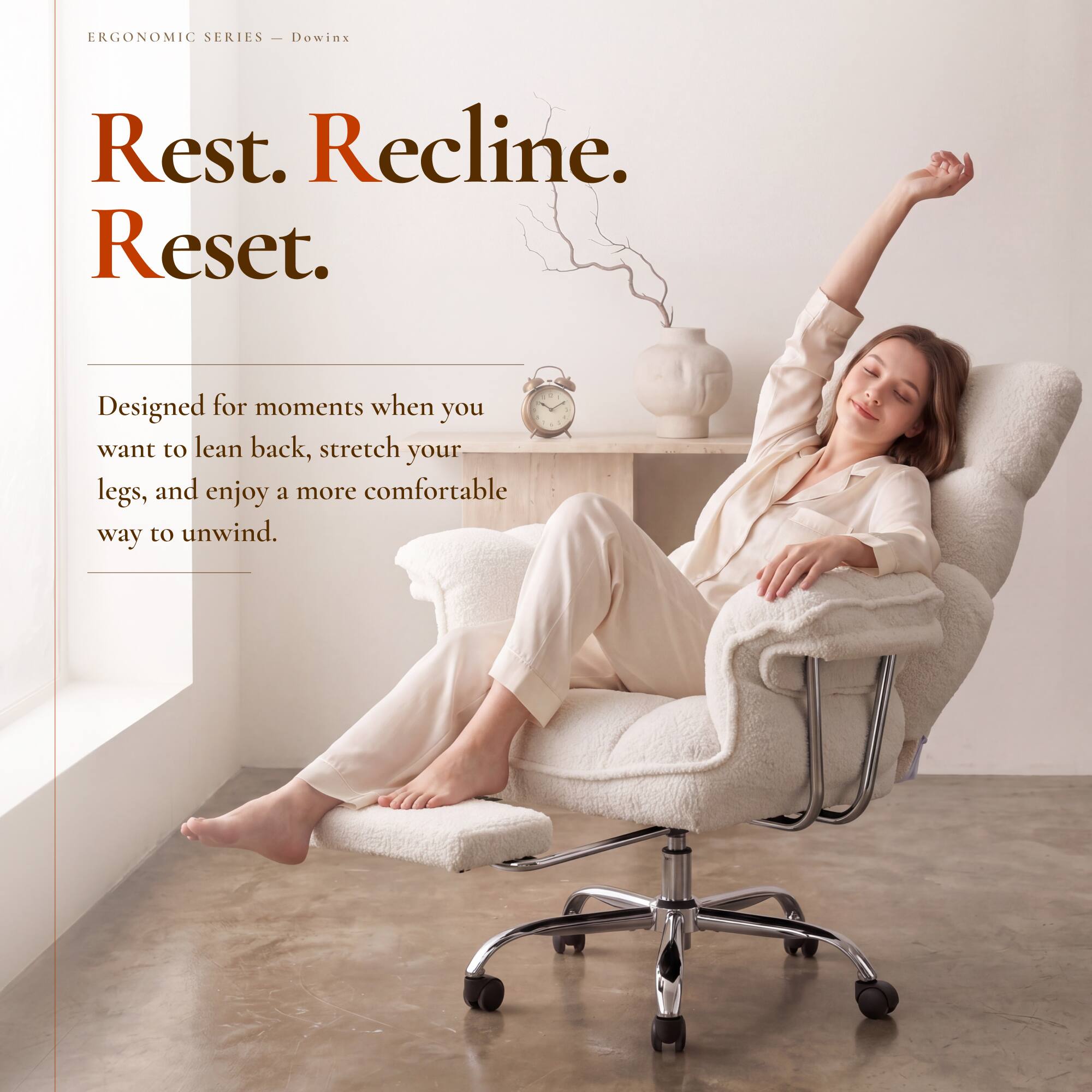 ERGONOMIC SERIES - Dowinx

Rest. Recline. Reset.

Designed for moments when you want to lean back, stretch your legs, and enjoy a more comfortable way to unwind.