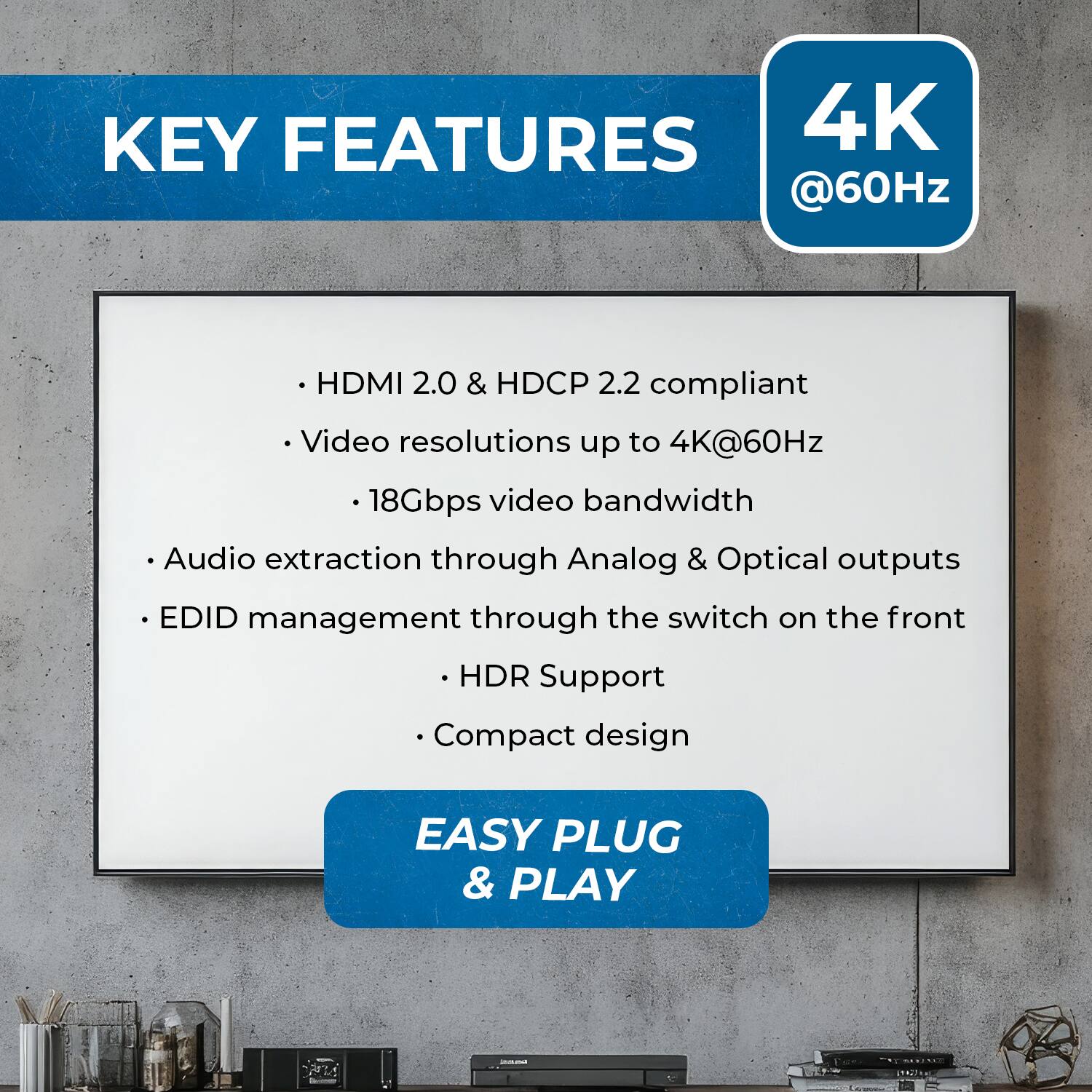 KEY FEATURES
4K @60Hz
HDMI 2.0 & HDCP 2.2 compliant
Video resolutions up to 4K@60Hz
18Gbps video bandwidth
Audio extraction through Analog & Optical outputs
EDID management through the switch on the front
HDR Support
Compact design
EASY PLUG & PLAY