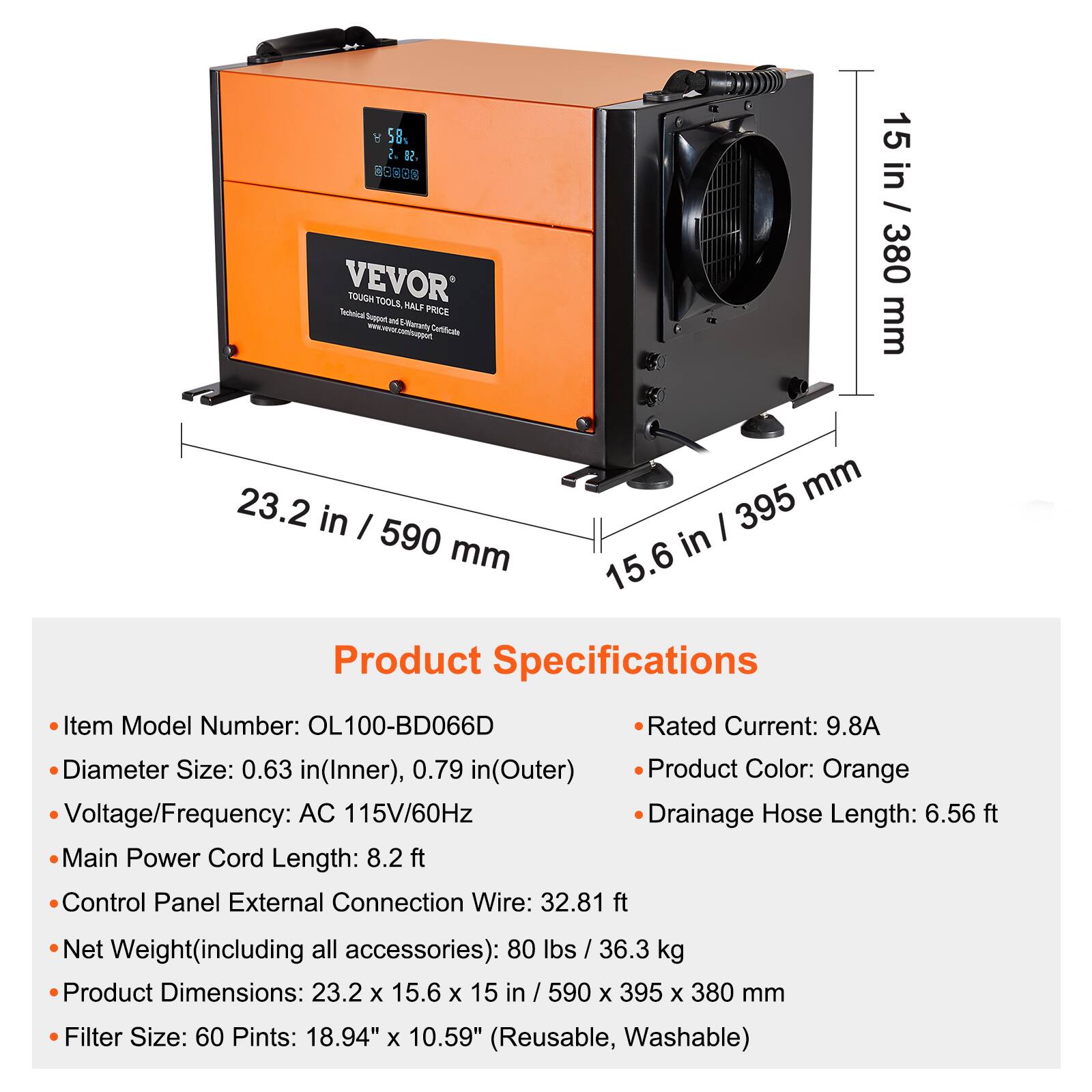 8 58% 2. SO 15 00000 in VEVOR Technical TOUGH Support TOOLS, of E-Warranty HALF PRICE Certificate mm 15 in / 380 / 380 23.2 395 mm in I 590 mm in 15.6 Product Specifications

Item Model Number: OL100-BD066D
Rated Current: 9.8A
Diameter Size: 0.63 in(Inner), 0.79 in(Outer)
Product Color: Orange
Voltage/Frequency: AC 115V/60Hz
Drainage Hose Length: 6.56 ft
Main Power Cord Length: 8.2ft
Control Panel External Connection Wire: 32.81 ft
Net Weight(including all accessories): 80 lbs / 36.3 kg
Product Dimensions: 23.2 X 15.6 X 15 in / 590 X 395 X 380 mm
Filter Size: 60 Pints: 18.94" X 10