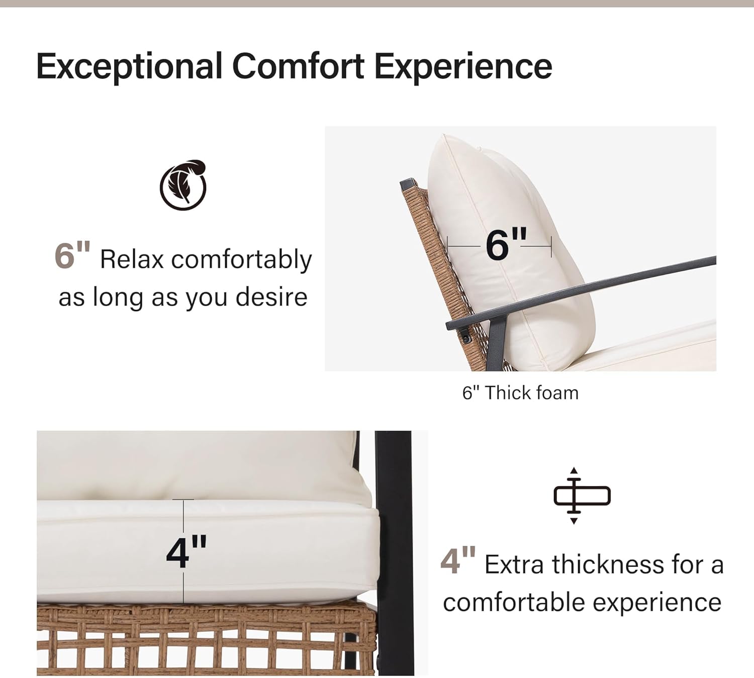 Exceptional Comfort Experience

6" Relax comfortably as long as you desire

6" Thick foam

4" Extra thickness for a comfortable experience