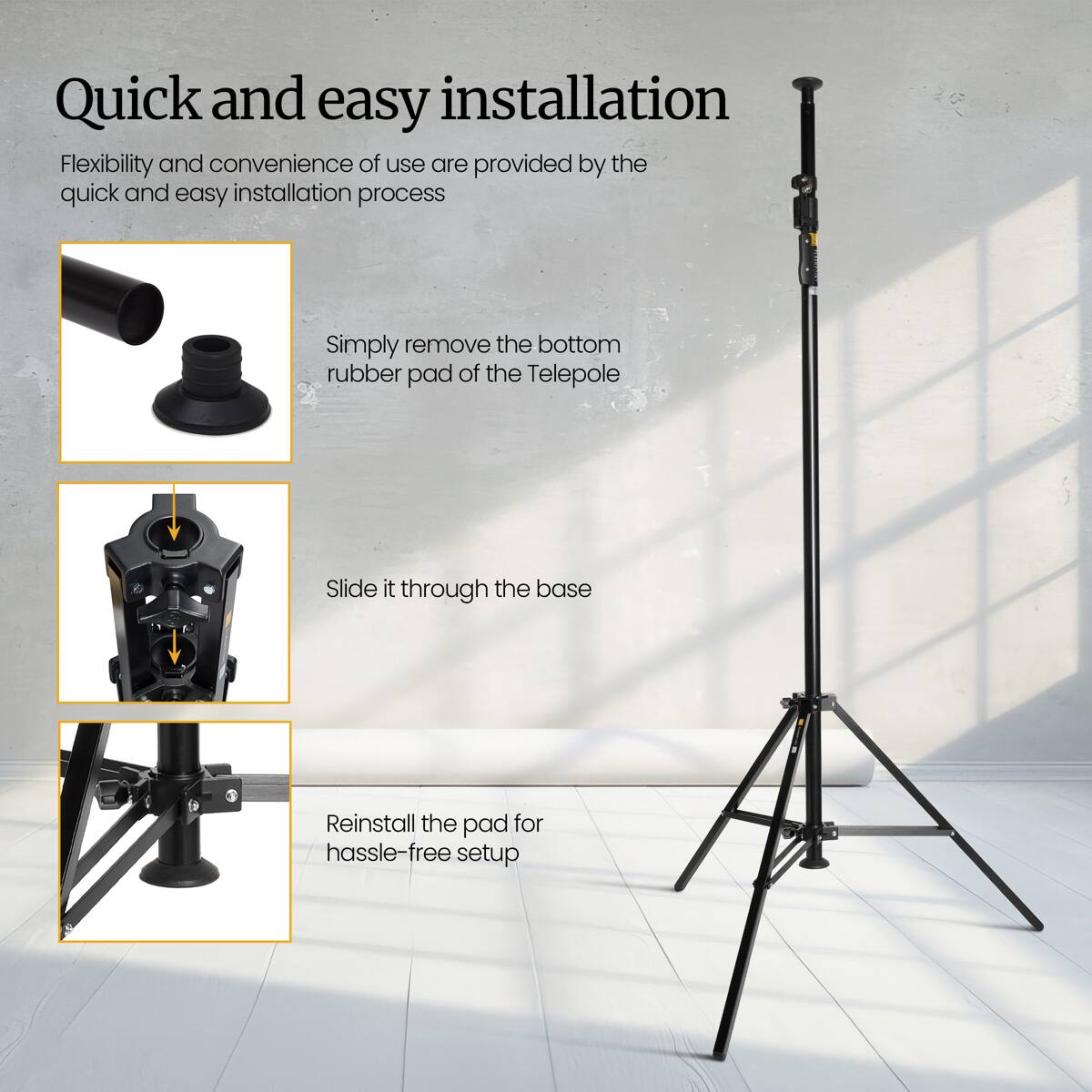 Quick and easy installation

Flexibility and convenience of use are provided by the quick and easy installation process

Simply remove the bottom rubber pad of the Telepole

Slide it through the base

Reinstall the pad for hassle-free setup