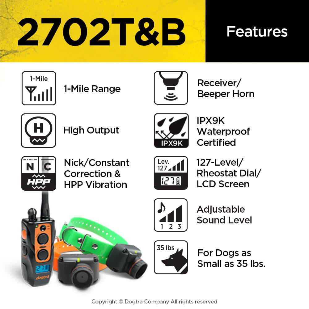 2702T&B Features

- 1-Mile Range
- High Output
- Receiver/ Beeper Horn
- IPX9K Waterproof IPX9K Certified
- Nick/Constant Correction & HPP Vibration
- 127-Level/ Rheostat Dial/ LCD Screen
- Adjustable Sound Level
- For Dogs as Small as 35 lbs.

Dogtra Company
All rights reserved