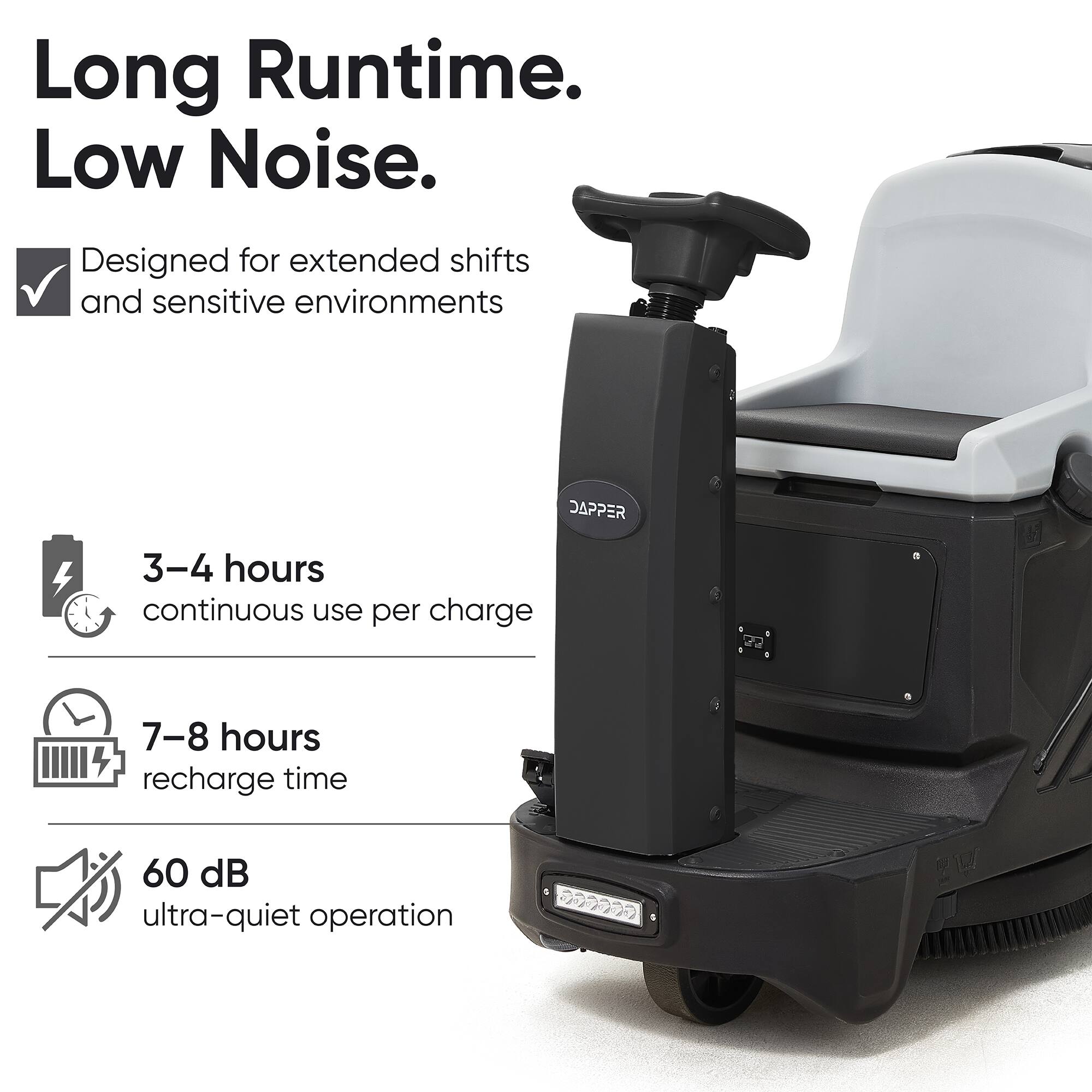 Long Runtime. Low Noise.  
Designed for extended shifts and sensitive environments  
DAPPER  
3-4 hours continuous use per charge  
7-8 hours recharge time  
60 dB ultra-quiet operation