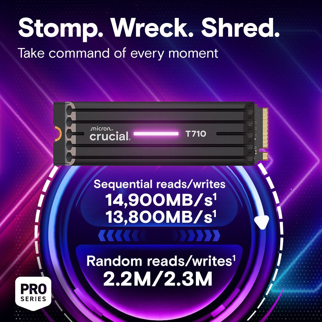 Stomp. Wreck. Shred. Take command of every moment with Micron Crucial T710. Sequential reads/writes: 14,900MB/s1 13,800MB/s1. PRO SERIES Random reads/writes: 2.2M/2.3M.
