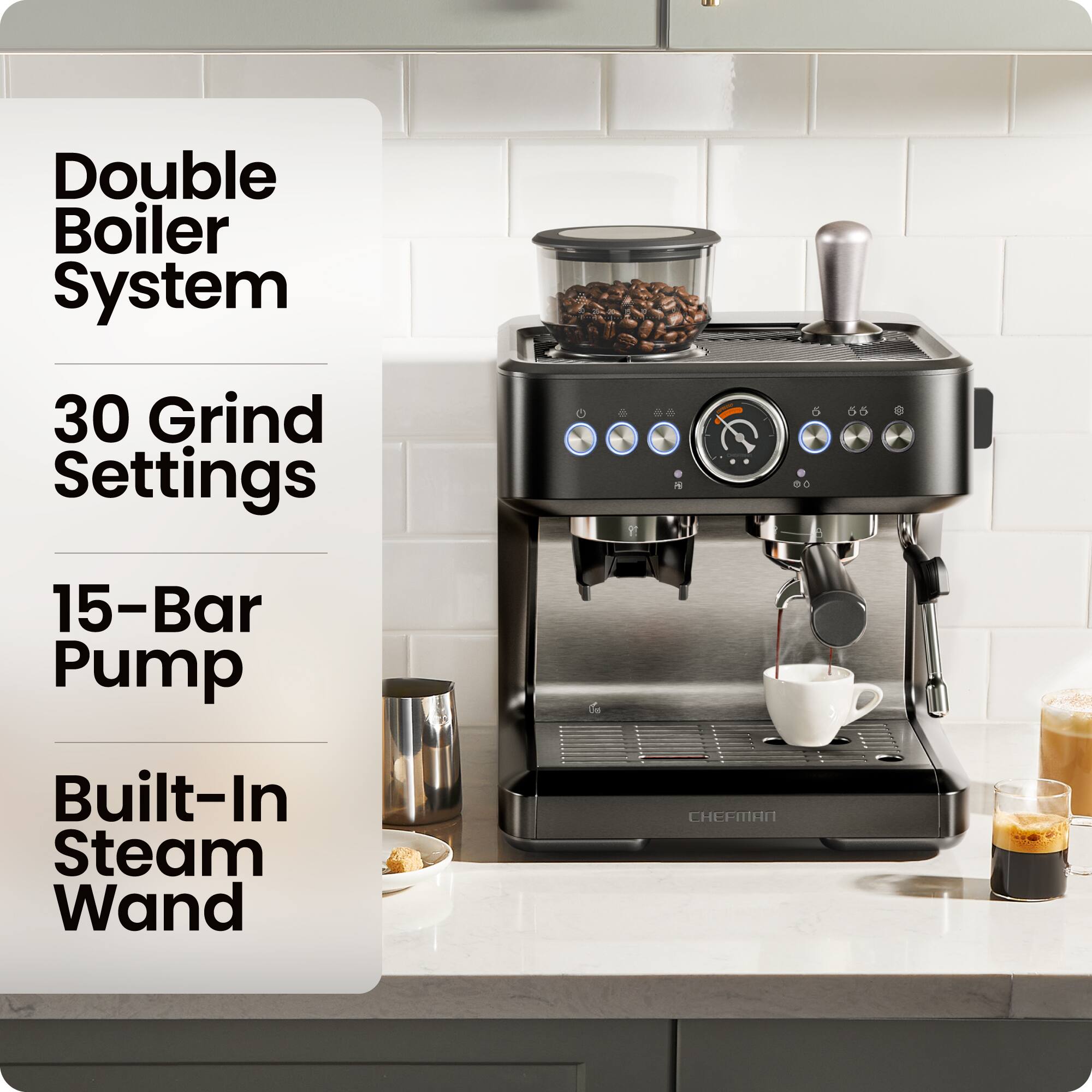 Double Boiler System  
30 Grind Settings  
15-Bar Pump  
Built-In Steam Wand  
CHEFMAN
