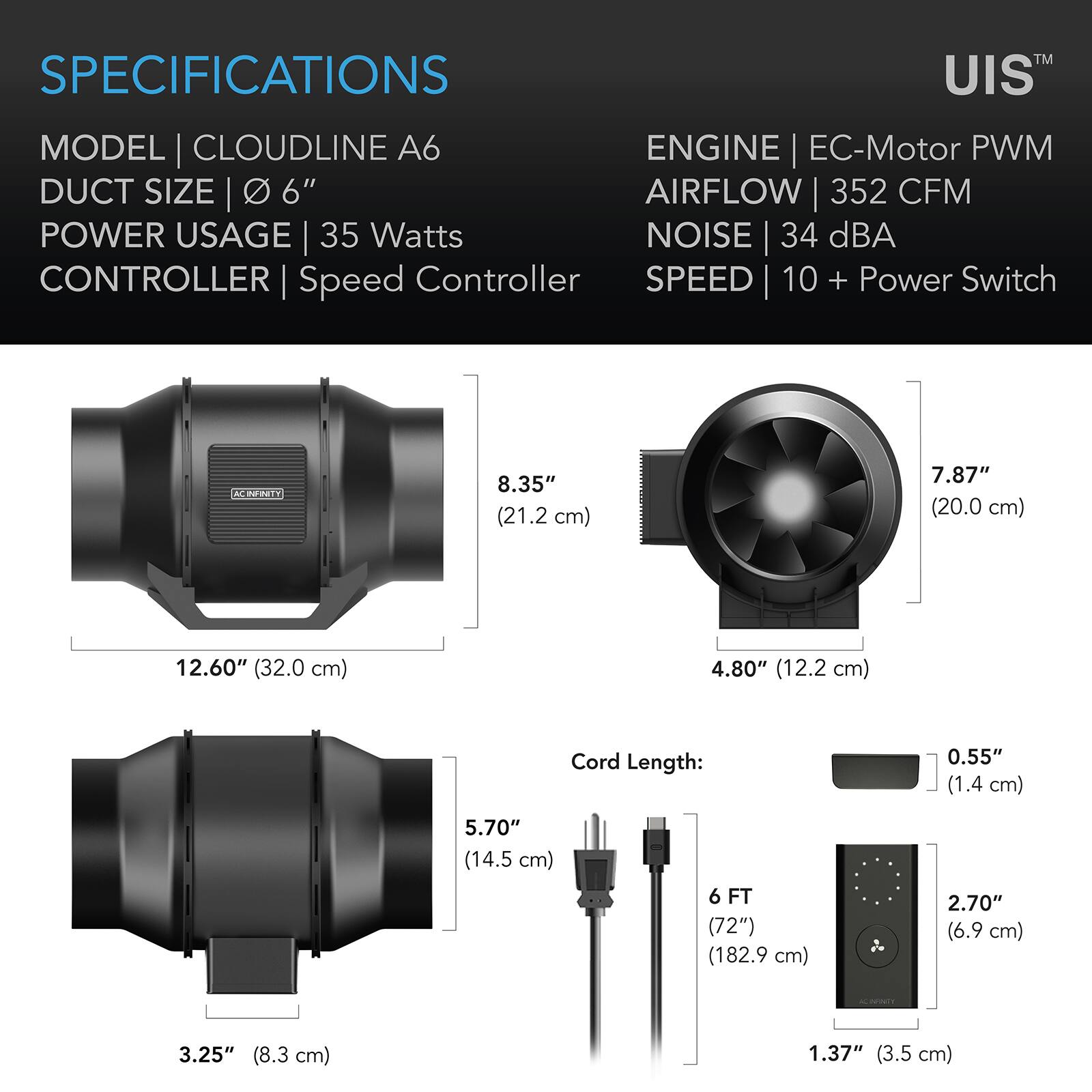 SPECIFICATIONS  
MODEL | CLOUDLINE A6  
DUCT SIZE | 6"  
POWER USAGE | 35 Watts  
CONTROLLER | Speed Controller  
ENGINE | EC-Motor PWM  
AIRFLOW | 352 CFM  
NOISE | 34 dBA  
SPEED | 10 + Power Switch  

8.35" (21.2 cm)  
7.87" (20.0 cm)  
12.60" (32.0 cm)  
4.80" (12.2 cm)  
Cord Length: 0.55" (1.4 cm)  
5.70" (14.5 cm)  
6 FT (72") (182.9 cm)  
2.70" (6.9 cm)  
3.25" (8.3 cm)  
1.37" (3.5 cm)