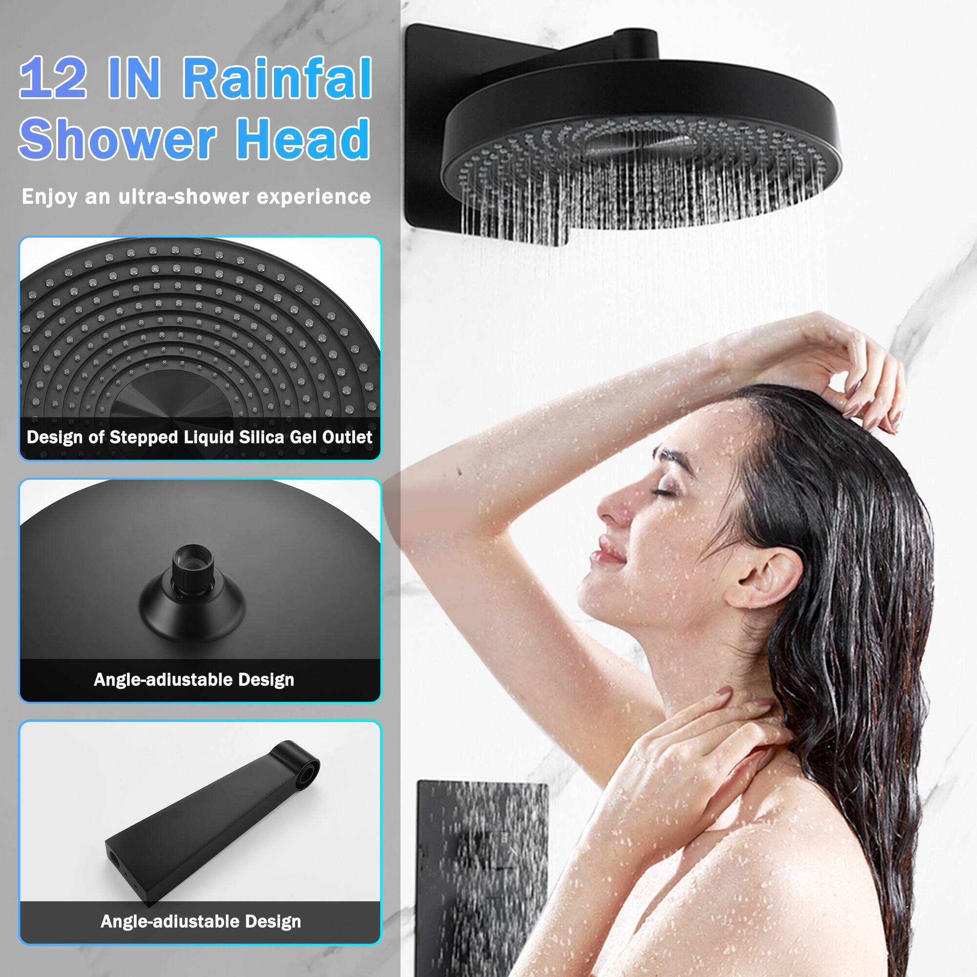 12 IN Rainfall Shower Head  
Enjoy an ultra-shower experience  

Design of Stepped Liquid Silica Gel Outlet  
Angle-adjustable Design  
Angle-adjustable Design