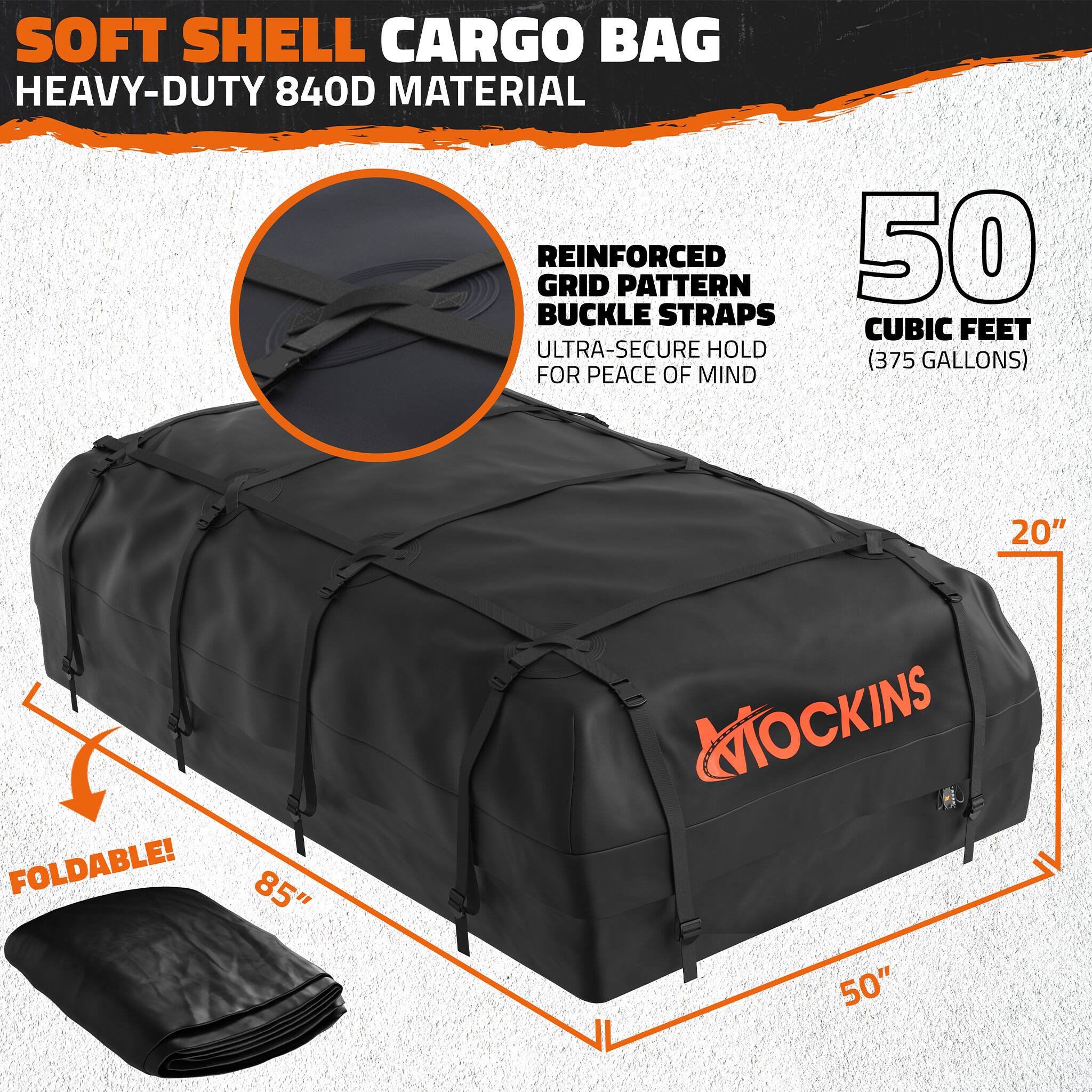SOFT SHELL CARGO BAG  
HEAVY-DUTY 840D MATERIAL  
REINFORCED GRID PATTERN  
50 BUCKLE STRAPS  
CUBIC FEET (375 GALLONS)  
ULTRA-SECURE HOLD FOR PEACE OF MIND  
FOLDABLE!  
85" x 50" x 20"