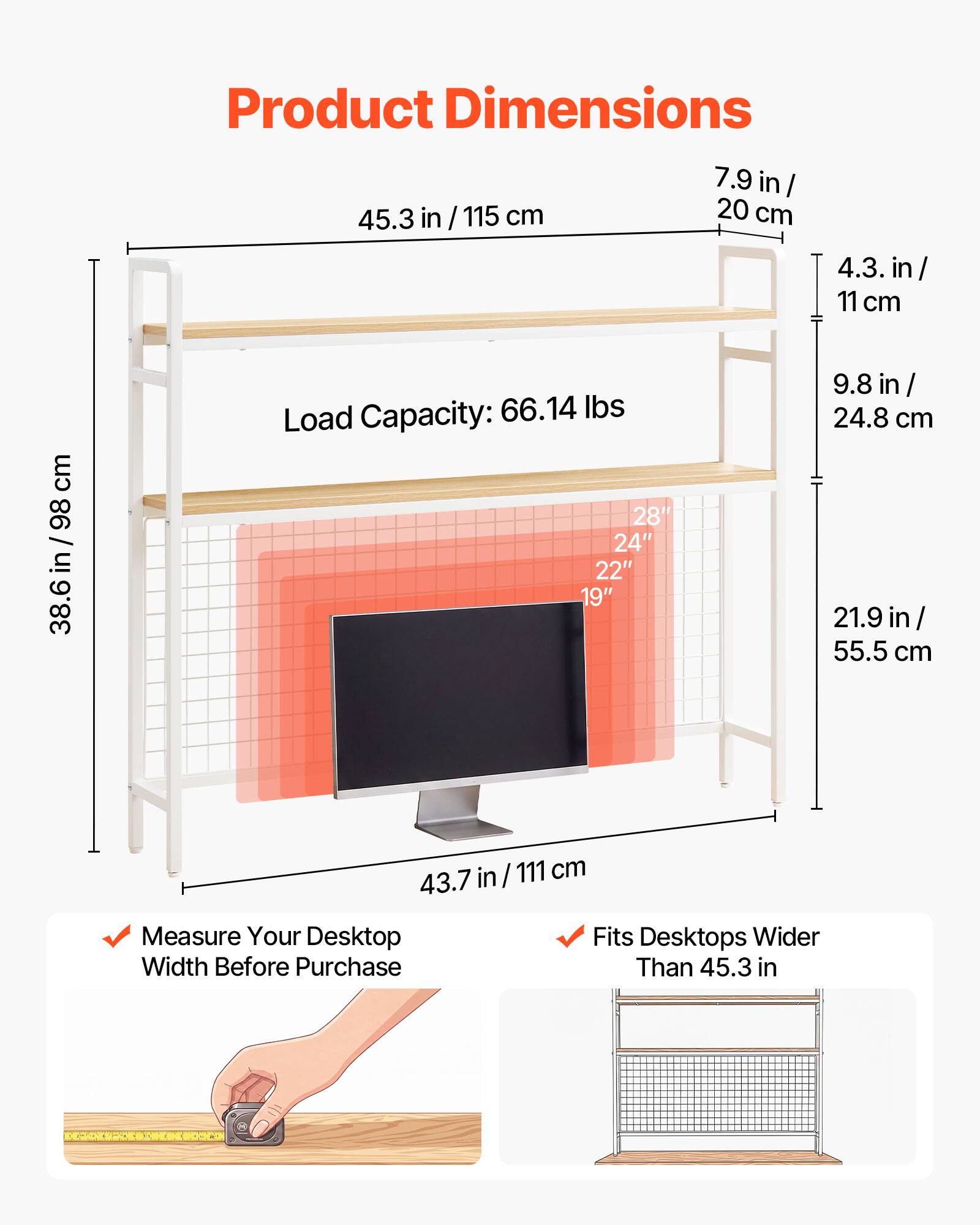 Product Dimensions: 7.9 in / 20 cm, 45.3 in / 115 cm, 4.3 in / 11 cm, 9.8 in / 24.8 cm, 21.9 in / 55.5 cm, 38.6 in / 98 cm, 43.7 in / 111 cm  
Load Capacity: 66.14 lbs  
Fits Desktops Wider Than 45.3 in