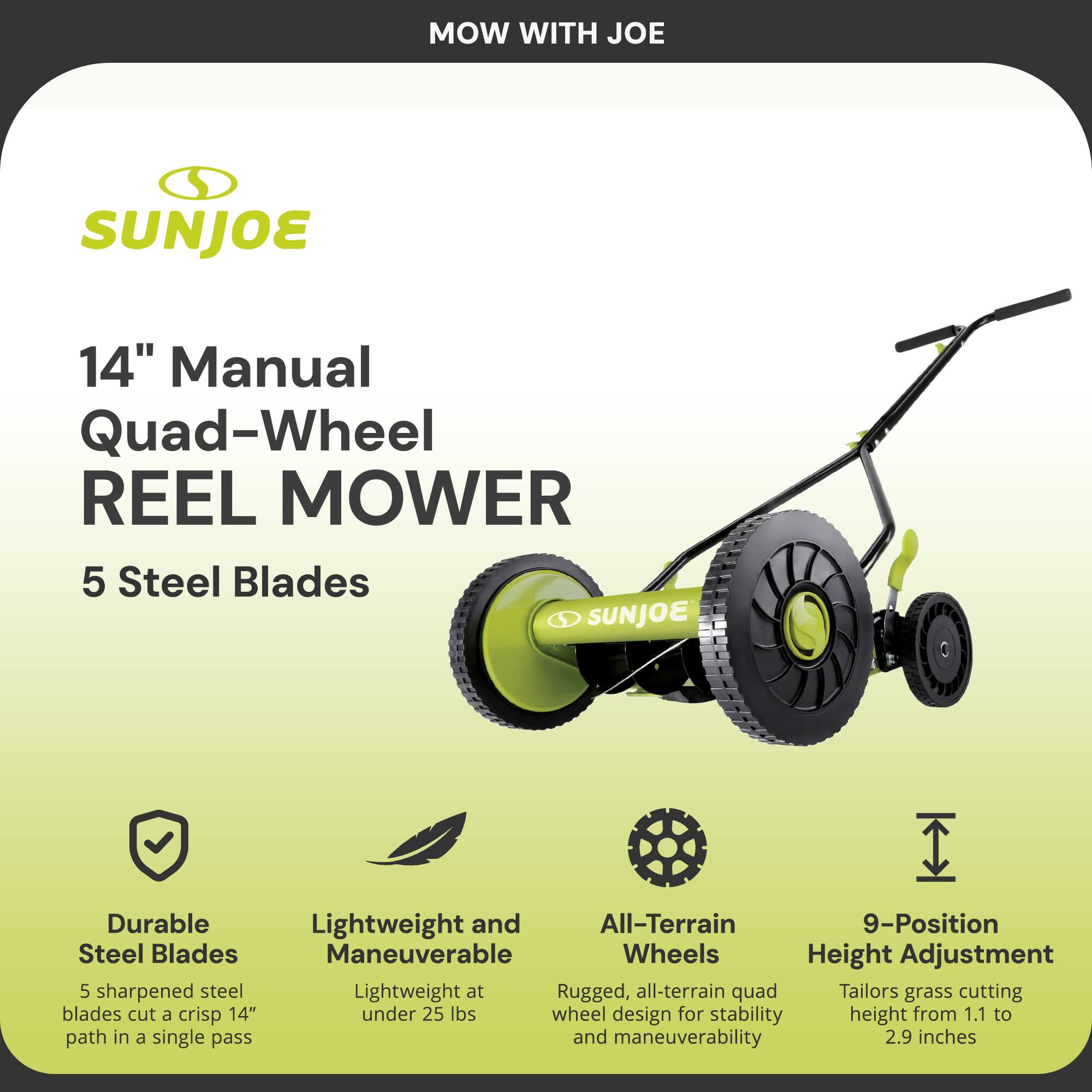 MOW WITH JOE

SUNJOE

14" Manual Quad-Wheel REEL MOWER

5 Steel Blades

- Durable Steel Blades
  5 sharpened steel blades cut a crisp 14" path in a single pass

- Lightweight and Maneuverable
  Lightweight at under 25 lbs

- All-Terrain Wheels
  Rugged, all-terrain quad wheel design for stability and maneuverability

- 9-Position Height Adjustment
  Tailors grass cutting height from 1.1 to 2.9 inches
